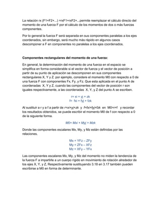 La relación rx (F1+F2+...) =rxF1+rxF2+...permite reemplazar el cálculo directo del
momento de una fuerza F por el cálculo de los momentos de dos o más fuerzas
componentes.

Por lo general la fuerza F será separada en sus componentes paralelas a los ejes
coordenados, sin embargo, será mucho más rápido en algunos casos
descomponer a F en componentes no paralelas a los ejes coordenados.



Componentes rectangulares del momento de una fuerza:

En general, la determinación del momento de una fuerza en el espacio se
simplifica en forma considerable si el vector de fuerza y el vector de posición a
partir de su punto de aplicación se descomponen en sus componentes
rectangulares X, Y y Z. por ejemplo, considere el momento M0 con respecto a 0 de
una fuerza F con componentes Fx, Fy, y Fz. Que esta aplicada en el punto A de
coordenadas X, Y y Z, cuando las componentes del vector de posición r son
iguales respectivamente, a las coordenadas X, Y, y Z del punto A se escriben.

                                   r= xi + yj + zk
                                  f= fxi + fyj + fzk

Al sustituir a r y a f a partir de r=xi+yj+zk y f=fxi+fyj+fzk en M0=r+f y recordar
los resultados obtenidos, se puede escribir el momento M0 de f con respecto a 0
de la siguiente forma.

                               M0= Mxi + Myj + Mzk

Donde las componentes escalares Mx, My, y Mz están definidas por las
relaciones.

                                  Mx = YFz – ZFy
                                  My = ZFx – XFz
                                  Mz = XFy – YFx

Las componentes escalares Mx, My, y Mz del momento no miden la tendencia de
la fuerza F a impartirle a un cuerpo rígido en movimiento de rotación alrededor de
los ejes X, Y, y Z, Respectivamente sustituyendo 3.18 en 3.17 también pueden
escribirse a M0 en forma de determinante.
 