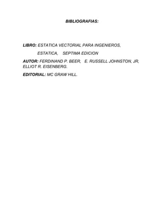 BIBLIOGRAFIAS:




LIBRO: ESTATICA VECTORIAL PARA INGENIEROS,

      ESTATICA,   SEPTIMA EDICION
AUTOR: FERDINAND P. BEER, E. RUSSELL JOHNSTON, JR,
ELLIOT R. EISENBERG.
EDITORIAL: MC GRAW HILL.
 