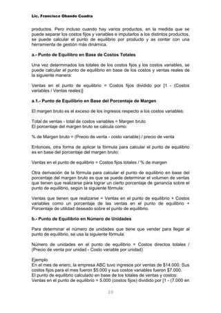 Lic. Francisco Obando Cuadra


productos. Pero incluso cuando hay varios productos, en la medida que se
puede separar los costos fijos y variables e imputarlos a los distintos productos,
se puede calcular el punto de equilibrio por producto y as contar con una
herramienta de gestión más dinámica.

a.- Punto de Equilibro en Base de Costos Totales

Una vez determinados los totales de los costos fijos y los costos variables, se
puede calcular el punto de equilibrio en base de los costos y ventas reales de
la siguiente manera:

Ventas en el punto de equilibrio = Costos fijos dividido por [1 - (Costos
variables / Ventas reales)]

a.1.- Punto de Equilibrio en Base del Porcentaje de Margen

El margen bruto es el exceso de los ingresos respecto a los costos variables:

Total de ventas - total de costos variables = Margen bruto
El porcentaje del margen bruto se calcula como:

% de Margen bruto = (Precio de venta - costo variable) / precio de venta

Entonces, otra forma de aplicar la fórmula para calcular el punto de equilibrio
es en base del porcentaje del margen bruto:

Ventas en el punto de equilibrio = Costos fijos totales / % de margen

Otra derivación de la fórmula para calcular el punto de equilibrio en base del
porcentaje del margen bruto es que se puede determinar el volumen de ventas
que tienen que realizarse para lograr un cierto porcentaje de ganancia sobre el
punto de equilibrio, según la siguiente fórmula:

Ventas que tienen que realizarse = Ventas en el punto de equilibrio + Costos
variables como un porcentaje de las ventas en el punto de equilibrio +
Porcentaje de utilidad deseado sobre el punto de equilibrio.

b.- Punto de Equilibrio en Número de Unidades

Para determinar el número de unidades que tiene que vender para llegar al
punto de equilibrio, se usa la siguiente fórmula:

Número de unidades en el punto de equilibrio = Costos directos totales /
(Precio de venta por unidad - Costo variable por unidad)

Ejemplo
En el mes de enero, la empresa ABC tuvo ingresos por ventas de $14.000. Sus
costos fijos para el mes fueron $5.000 y sus costos variables fueron $7.000.
El punto de equilibrio calculado en base de los totales de ventas y costos:
Ventas en el punto de equilibrio = 5.000 (costos fijos) dividido por [1 - (7.000 en

                                        10
 