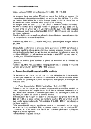 Lic. Francisco Obando Cuadra


costos variables/14.000 en ventas reales)] = 5.000 / 0,5 = 10.000

La empresa tiene que cubrir $5.000 en costos fijos todos los meses y la
proporción entre los costos variables y las ventas es 50% ($7.000 / $14.000),
as cuando tiene ventas de $10.000 al mes, puede cubrir los costos fijos de
$5.000 ms los costos variables de $5.000 (50% de $10.000).
El margen bruto es 50%: (14.000 en ventas - 7.000 en costos variables) /
14.000 en ventas. Si la empresa vende sus productos en $20 cada uno, su
margen bruto por unidad es $10. La empresa tendrá que vender 250 unidades
por mes para cubrir sus costos fijos ($20 X 250 = $5.000), pero esto no cubre
los costos variables.
Al aplicar la fórmula para calcular el punto de equilibrio en base del porcentaje
de margen bruto, tenemos lo siguiente:

Punto de equilibrio = $5.000 (costos fijos) / 0,50 (porcentaje de margen bruto) =
$10.000.

El resultado es el mismo; la empresa tiene que vender $10.000 para llegar al
punto de equilibrio. Ahora, para determinar cuántas unidades tiene que vender,
podrá simplemente dividir las ventas que se requieren para llegar al punto de
equilibrio ($10.000) por el precio de venta por unidad ($20 en este ejemplo)
para llegar a 500 unidades por mes.

Usando la fórmula para calcular el punto de equilibrio en el número de
unidades:
Punto de equilibrio = $5.000 (costos fijos) / [$20 (precio por unidad) - $10 (costo
variable por unidad)] = $5.000 / $10 = 500 unidades

c.- Cuando Cambia el Porcentaje del Margen Bruto

De lo anterior, se puede concluir que con una reducción del % de margen,
causado por una rebaja del precio o un aumento de los costos variables, tendrá
que vender ms para llegar al punto de equilibrio. Por ejemplo, si el margen se
reduce a 40%:

    • Punto de equilibrio = $5.000 (costos fijos) / 0,40 = $12.500
Si la reducción del margen fue debido a mayores costos variables; es decir, el
precio se mantiene en $20 por unidad y los costos variables suben de $10 a
$12, tendrá que vender 625 unidades ($12.500 / $20) para llegar al punto de
equilibrio, en vez de los 500 en el ejemplo anterior.
Si la reducción del margen fue debido a una reducción del precio de venta, de
$20 a $16,67, y el costo variable se mantiene igual en $10 por unidad, tendrá
que vender aproximadamente 750 unidades ($12.500 / $16.67) para llegar al
punto de equilibrio.
Si la reducción del margen se debe en parte a un incremento en los costos
variables de $10 por unidad a $11 y en parte a una reducción del precio de $20
por unidad a $18,33, tendrá que vender 682 unidades ($12.500 / 18,33) para
llegar al punto de equilibrio.
Por lo anterior, se puede concluir:


                                        11
 