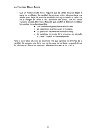 Lic. Francisco Obando Cuadra


   •   Que un margen bruto menor requiere que se vende ms para llegar al
       punto de equilibrio y. la cantidad de unidades adicionales que tiene que
       vender para llegar al punto de equilibrio es mayor cuando la reducción
       en el margen se debe a una reducción del precio, con los costos
       variables iguales. Hay varios factores que afectan la decisión de rebajar
       los precios, como las siguientes:
                        • Las condiciones generales en el mercado,
                        • La posición de la empresa en el mercado,
                        • Lo que están haciendo los competidores y
                        • La estrategia comercial de la empresa, por ejemplo,
                            si quiere competir en base del precio.

Pero al tener claro el punto de equilibrio y lo que significa en términos de la
cantidad de unidades que tiene que vender para ser rentable, se puede tomar
decisiones ms informadas en cuanto a la determinación de los precios.




                                      12
 