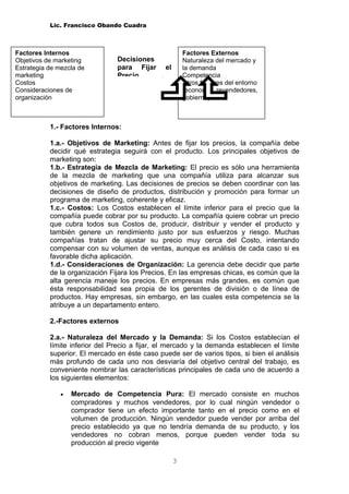 Lic. Francisco Obando Cuadra



Factores Internos                                        Factores Externos
Objetivos de marketing          Decisiones               Naturaleza del mercado y
Estrategia de mezcla de         para Fijar      el       la demanda
marketing                       Precio                   Competencia
Costos                                                   Otros factores del entorno
Consideraciones de                                       (economía, revendedores,
organización                                             gobierno)



           1.- Factores Internos:

           1.a.- Objetivos de Marketing: Antes de fijar los precios, la compañía debe
           decidir qué estrategia seguirá con el producto. Los principales objetivos de
           marketing son:
           1.b.- Estrategia de Mezcla de Marketing: El precio es sólo una herramienta
           de la mezcla de marketing que una compañía utiliza para alcanzar sus
           objetivos de marketing. Las decisiones de precios se deben coordinar con las
           decisiones de diseño de productos, distribución y promoción para formar un
           programa de marketing, coherente y eficaz.
           1.c.- Costos: Los Costos establecen el límite inferior para el precio que la
           compañía puede cobrar por su producto. La compañía quiere cobrar un precio
           que cubra todos sus Costos de, producir, distribuir y vender el producto y
           también genere un rendimiento justo por sus esfuerzos y riesgo. Muchas
           compañías tratan de ajustar su precio muy cerca del Costo, intentando
           compensar con su volumen de ventas, aunque es análisis de cada caso si es
           favorable dicha aplicación.
           1.d.- Consideraciones de Organización: La gerencia debe decidir que parte
           de la organización Fijara los Precios. En las empresas chicas, es común que la
           alta gerencia maneje los precios. En empresas más grandes, es común que
           ésta responsabilidad sea propia de los gerentes de división o de línea de
           productos. Hay empresas, sin embargo, en las cuales esta competencia se la
           atribuye a un departamento entero.

           2.-Factores externos

           2.a.- Naturaleza del Mercado y la Demanda: Si los Costos establecían el
           límite inferior del Precio a fijar, el mercado y la demanda establecen el límite
           superior. El mercado en éste caso puede ser de varios tipos, si bien el análisis
           más profundo de cada uno nos desviaría del objetivo central del trabajo, es
           conveniente nombrar las características principales de cada uno de acuerdo a
           los siguientes elementos:

               •   Mercado de Competencia Pura: El mercado consiste en muchos
                   compradores y muchos vendedores, por lo cual ningún vendedor o
                   comprador tiene un efecto importante tanto en el precio como en el
                   volumen de producción. Ningún vendedor puede vender por arriba del
                   precio establecido ya que no tendría demanda de su producto, y los
                   vendedores no cobran menos, porque pueden vender toda su
                   producción al precio vigente

                                                     3
 