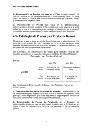 Lic. Francisco Obando Cuadra



b.- Determinación de Precios con base en el Valor: La determinación de
precios con base en las percepciones de los compradores del Valor y no en el
Costo del vendedor.Ofrecer exactamente la combinación apropiada de calidad
y buen servicio a un precio justo.

c.- Determinación de Precios con base en la Competencia:La
determinación de precios con base en la competencia es de acuerdo a la tarifa
actual, en la cual una empresa basa su precio en gran parte en los precios del
competidor y presta menos atención a sus propios costos o a su demanda.

4.3.- Estrategias de Precios para Productos Nuevos.
El precio es el elemento de la mezcla de marketing que produce ingresos; los
otros producen costos. El precio también es unos de los elementos más
flexibles: se puede modificar rápidamente, a diferencia de las características de
los productos y los compromisos con el canal.

Las Estrategias de Determinación de Precios para Productos Nuevos son
aquellos que están en la etapa de introducción del Ciclo de vida del Producto.
                     Estrategia de Precio – Calidad

Precio
                                           Más Alto             Más Bajo

                               Con       Estrategias de      Estrategias de Buen
                             Calidad    Primera Calidad             Valor
         Calidad

                                 Sin    Estrategias de          Estrategias de
                             Calidad   Cobrar en Exceso           Economía


Las Estrategias de Determinación de Precios para Productos Nuevos se
dividen en dos:

a.- Determinación de Precios por Capas del Mercado: La determinación de
un precio elevado para un producto nuevo, con el fin obtener los ingresos capa
por capa, de los segmentos que están dispuestos a pagar el precio elevado; la
compañía tiene menos ventas, pero dejan más utilidades.

b.- Determinación de Precios de Penetración en el Mercado: La
determinación de precios bajo para un nuevo producto, con el fin de atraer un
mayor número de compradores y de lograr una participación de mercado más
grande.




                                       5
 