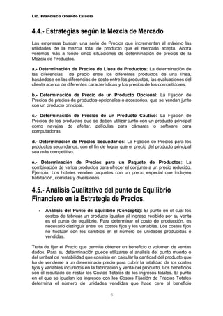 Lic. Francisco Obando Cuadra



4.4.- Estrategias según la Mezcla de Mercado
Las empresas buscan una serie de Precios que incrementan al máximo las
utilidades de la mezcla total de producto que el mercado acepta. Ahora
veremos más a fondo cinco situaciones de determinación de precios de la
Mezcla de Productos.

a.- Determinación de Precios de Línea de Productos: La determinación de
las diferencias de precio entre los diferentes productos de una línea,
basándose en las diferencias de costo entre los productos, las evaluaciones del
cliente acerca de diferentes características y los precios de los competidores.

b.- Determinación de Precio de un Producto Opcional: La Fijación de
Precios de precios de productos opcionales o accesorios, que se vendan junto
con un producto principal.

c.- Determinación de Precios de un Producto Cautivo: La Fijación de
Precios de los productos que se deben utilizar junto con un producto principal
como navajas de afeitar, películas para cámaras o software para
computadoras.

d.- Determinación de Precios Secundarios: La Fijación de Precios para los
productos secundarios, con el fin de lograr que el precio del producto principal
sea más competitivo.

e.- Determinación de Precios para un Paquete de Productos: La
combinación de varios productos para ofrecer el conjunto a un precio reducido.
Ejemplo: Los hoteles venden paquetes con un precio especial que incluyen
habitación, comidas y diversiones.

4.5.- Análisis Cualitativo del punto de Equilibrio
Financiero en la Estrategia de Precios.
   •   Análisis del Punto de Equilibrio (Concepto): El punto en el cual los
       costos de fabricar un producto igualan al ingreso recibido por su venta
       es el punto de equilibrio. Para determinar el costo de producción, es
       necesario distinguir entre los costos fijos y los variables. Los costos fijos
       no fluctúan con los cambios en el número de unidades producidas o
       vendidas.

Trata de fijar el Precio que permite obtener un beneficio o volumen de ventas
dados. Para su determinación puede utilizarse el análisis del punto muerto o
del umbral de rentabilidad que consiste en calcular la cantidad del producto que
ha de venderse a un determinado precio para cubrir la totalidad de los costes
fijos y variables incurridos en la fabricación y venta del producto. Los beneficios
son el resultado de restar los Costos Totales de los ingresos totales. El punto
en el que se igualan los ingresos con los Costos Fijación de Precios Totales
determina el número de unidades vendidas que hace cero el beneficio

                                         6
 
