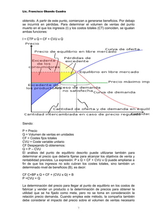 Lic. Francisco Obando Cuadra


obtenido. A partir de este punto, comienzan a generarse beneficios. Por debajo
se incurrirá en pérdidas. Para determinar el volumen de ventas del punto
muerto en el que los ingresos (I) y los costos totales (CT) coinciden, se igualan
ambas funciones:

I = CTP x Q = CF + CVU x Q




Siendo:

P = Precio
Q = Volumen de ventas en unidades
CF = Costes fijos totales
CVU = Coste variable unitario
CF Despejando Q obtenemos:
Q = P – CVU
El análisis del punto de equilibrio descrito puede utilizarse también para
determinar el precio que debería fijarse para alcanzar los objetivos de venta y
rentabilidad previstos. La expresión: P x Q = CF + CVU x Q puede ampliarse a
fin de que los ingresos no solo cubran los costes totales, sino también un
determinado nivel de beneficios (B), es decir:

CF C+BP x Q = CF + (CVU x Q) + B
P =CVU + Q

La determinación del precio para llegar al punto de equilibrio en los costos de
fabricar y vender un producto o la determinación de precios para obtener la
utilidad que se ha fijado como meta, pero no se toma en consideración la
relación precio demanda. Cuando emplea este método, la compañía también
debe considerar el impacto del precio sobre el volumen de ventas necesario

                                       7
 