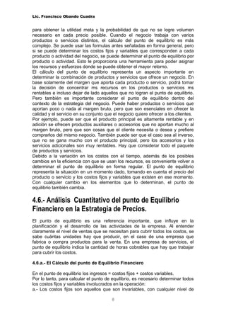 Lic. Francisco Obando Cuadra


para obtener la utilidad meta y la probabilidad de que no se logre volumen
necesario en cada precio posible. Cuando el negocio trabaja con varios
productos o servicios distintos, el cálculo del punto de equilibrio es más
complejo. Se puede usar las formulas antes señaladas en forma general, pero
si se puede determinar los costos fijos y variables que corresponden a cada
producto o actividad del negocio, se puede determinar el punto de equilibrio por
producto o actividad. Esto le proporciona una herramienta para poder asignar
los recursos y esfuerzos donde se puede obtener el mayor retorno.
El cálculo del punto de equilibrio representa un aspecto importante en
determinar la combinación de productos y servicios que ofrece un negocio. En
base solamente del margen que aporta cada producto o servicio, podrá tomar
la decisión de concentrar ms recursos en los productos o servicios ms
rentables e incluso dejar de lado aquellos que no logran el punto de equilibrio.
Pero también es importante considerar el punto de equilibrio dentro del
contexto de la estrategia del negocio. Puede haber productos o servicios que
aportan poco o nada al margen bruto, pero que son esenciales en ofrecer la
calidad y el servicio en su conjunto que el negocio quiere ofrecer a los clientes.
Por ejemplo, puede ser que el producto principal es altamente rentable y en
adición se ofrecen productos auxiliares o accesorios que no aportan mucho al
margen bruto, pero que son cosas que el cliente necesita o desea y prefiere
comprarlos del mismo negocio. También puede ser que el caso sea al inverso,
que no se gana mucho con el producto principal, pero los accesorios y los
servicios adicionales son muy rentables. Hay que considerar todo el paquete
de productos y servicios.
Debido a la variación en los costos con el tiempo, además de los posibles
cambios en la eficiencia con que se usan los recursos, es conveniente volver a
determinar el punto de equilibrio en forma regular. El punto de equilibrio
representa la situación en un momento dado, tomando en cuenta el precio del
producto o servicio y los costos fijos y variables que existen en ese momento.
Con cualquier cambio en los elementos que lo determinan, el punto de
equilibrio también cambia.

4.6.- Análisis Cuantitativo del punto de Equilibrio
Financiero en la Estrategia de Precios.
El punto de equilibrio es una referencia importante, que influye en la
planificación y el desarrollo de las actividades de la empresa. Al entender
claramente el nivel de ventas que se necesitan para cubrir todos los costos, se
sabe cuántas unidades hay que producir, en el caso de una empresa que
fabrica o compra productos para la venta. En una empresa de servicios, el
punto de equilibrio indica la cantidad de horas cobrables que hay que trabajar
para cubrir los costos.

4.6.a.- El Cálculo del punto de Equilibrio Financiero

En el punto de equilibrio los ingresos = costos fijos + costos variables.
Por lo tanto, para calcular el punto de equilibrio, es necesario determinar todos
los costos fijos y variables involucrados en la operación:
a.- Los costos fijos son aquellos que son invariables, con cualquier nivel de

                                        8
 