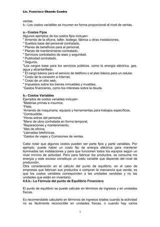Lic. Francisco Obando Cuadra


ventas.
b.- Los costos variables se incurren en forma proporcional al nivel de ventas.

a.- Costos Fijos
Algunos ejemplos de los costos fijos incluyen:
" Arriendo de la oficina, taller, bodega, fábrica u otras instalaciones,
" Sueldos base del personal contratado,
" Planes de beneficios para el personal,
" Planes de mantenimiento contratado,
" Servicios contratados de aseo y seguridad,
" Publicidad contratado,
" Seguros,
"Los cargos base para los servicios públicos, como la energía eléctrica, gas,
agua y alcantarillado,
" El cargo básico para el servicio de teléfono o el plan básico para un celular,
" Costo de la conexión a Internet,
" Costo de un sitio web,
" Impuestos sobre los bienes inmuebles y muebles,
“Gastos financieros, como los intereses sobre la deuda.

b.- Costos Variables
Ejemplos de costos variables incluyen:
“Materias primas e insumos,
“Flete,
“Arriendo de maquinaria, equipos y herramientas para trabajos específicos,
“Combustible,
“Horas extras del personal,
“Mano de obra contratada en forma temporal,
“Reparaciones y mantenimiento,
“tiles de oficina,
“Llamadas telefónicas.
“Gastos de viajes y Comisiones de ventas.

Cabe notar que algunos costos pueden ser parte fijos y parte variables. Por
ejemplo, puede haber un costo fijo de energía eléctrica para mantener
iluminadas las instalaciones y para que funcionen todos los equipos según un
nivel mínimo de actividad. Pero para fabricar los productos, se consume ms
energía y este exceso constituye un costo variable que depende del nivel de
producción.
Otra consideración en el cálculo del punto de equilibrio, en el caso de
empresas que fabrican sus productos o compran la mercancía que vende, es
que los costos variables corresponden a las unidades vendidas y no las
unidades que están en inventario.
4.6.b.- La Fórmula del punto de Equilibrio Financiero

El punto de equilibrio se puede calcular en términos de ingresos y en unidades
físicas.

Es recomendable calcularlo en términos de ingresos totales cuando la actividad
no es fácilmente reconocible en unidades físicas, o cuando hay varios

                                       9
 