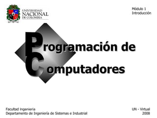 Módulo 1
                                                      Introducción




                       rogramación de
                         omputadores


Facultad Ingeniería                                   UN - Virtual
Departamento de Ingeniería de Sistemas e Industrial         2008
 