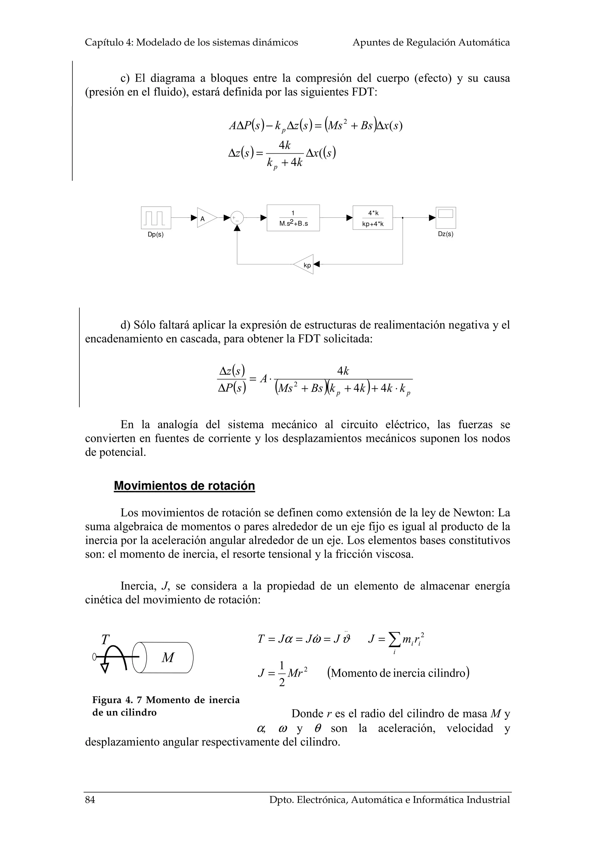 Capítulo 4: Modelado de los sistemas dinámicos Apuntes de Regulación Automática
84 Dpto. Electrónica, Automática e Informática Industrial
M
T
Figura 4. 7 Momento de inercia
de un cilindro
c) El diagrama a bloques entre la compresión del cuerpo (efecto) y su causa
(presión en el fluido), estará definida por las siguientes FDT:
( ) ( ) ( )
( ) ( )sx
kk
k
sz
sxBsMsszksPA
p
p
(
4
4
)(2
∆
+
=∆
∆+=∆−∆
d) Sólo faltará aplicar la expresión de estructuras de realimentación negativa y el
encadenamiento en cascada, para obtener la FDT solicitada:
( )
( ) ( )( ) pp kkkkBsMs
k
A
sP
sz
⋅+++
⋅=
∆
∆
44
4
2
En la analogía del sistema mecánico al circuito eléctrico, las fuerzas se
convierten en fuentes de corriente y los desplazamientos mecánicos suponen los nodos
de potencial.
Movimientos de rotación
Los movimientos de rotación se definen como extensión de la ley de Newton: La
suma algebraica de momentos o pares alrededor de un eje fijo es igual al producto de la
inercia por la aceleración angular alrededor de un eje. Los elementos bases constitutivos
son: el momento de inercia, el resorte tensional y la fricción viscosa.
Inercia, J, se considera a la propiedad de un elemento de almacenar energía
cinética del movimiento de rotación:
( )cilindroinerciadeMomento
2
1 2
2
..
MrJ
rmJJJJT
i
ii
=
==== ∑ϑωα
Donde r es el radio del cilindro de masa M y
α, ω y θ son la aceleración, velocidad y
desplazamiento angular respectivamente del cilindro.
Dz(s)Dp(s)
4*k
kp+4*k
kp
A
1
M.s +B.s2
 