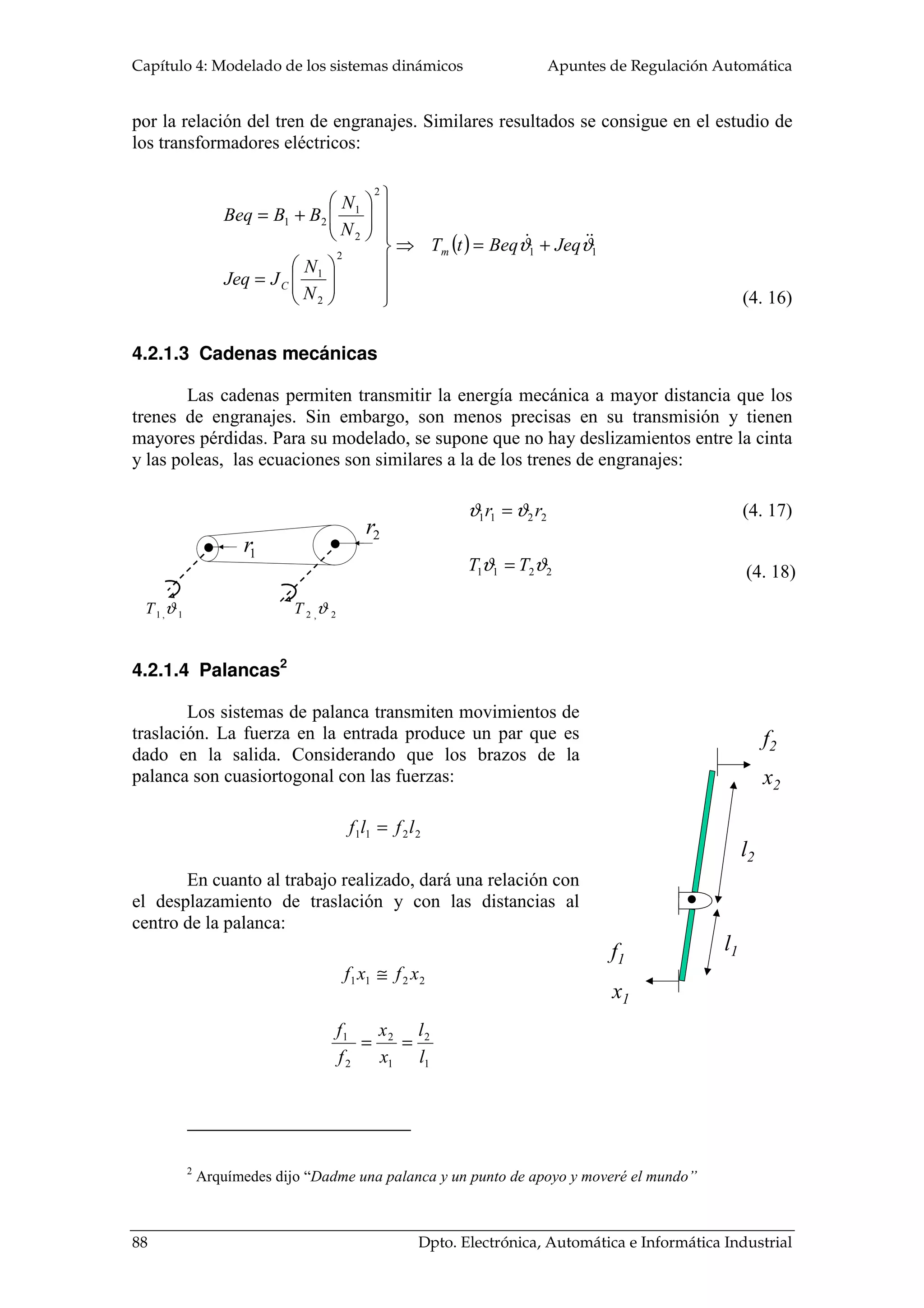 Capítulo 4: Modelado de los sistemas dinámicos Apuntes de Regulación Automática
88 Dpto. Electrónica, Automática e Informática Industrial
••
1,1 ϑT 2,2 ϑT
1r
2r
•
x1
f1
l1
l2
f2
x2
por la relación del tren de engranajes. Similares resultados se consigue en el estudio de
los transformadores eléctricos:
( ) 112
2
1
2
2
1
21
ϑϑ JeqBeqtT
N
N
JJeq
N
N
BBBeq
m
C
+=⇒













=






+=
4.2.1.3 Cadenas mecánicas
Las cadenas permiten transmitir la energía mecánica a mayor distancia que los
trenes de engranajes. Sin embargo, son menos precisas en su transmisión y tienen
mayores pérdidas. Para su modelado, se supone que no hay deslizamientos entre la cinta
y las poleas, las ecuaciones son similares a la de los trenes de engranajes:
2211 rr ϑϑ =
2211 ϑϑ TT =
4.2.1.4 Palancas2
Los sistemas de palanca transmiten movimientos de
traslación. La fuerza en la entrada produce un par que es
dado en la salida. Considerando que los brazos de la
palanca son cuasiortogonal con las fuerzas:
2211 lflf =
En cuanto al trabajo realizado, dará una relación con
el desplazamiento de traslación y con las distancias al
centro de la palanca:
2211 xfxf ≅
1
2
1
2
2
1
l
l
x
x
f
f
==
2
Arquímedes dijo “Dadme una palanca y un punto de apoyo y moveré el mundo”
(4. 16)
(4. 17)
(4. 18)
 