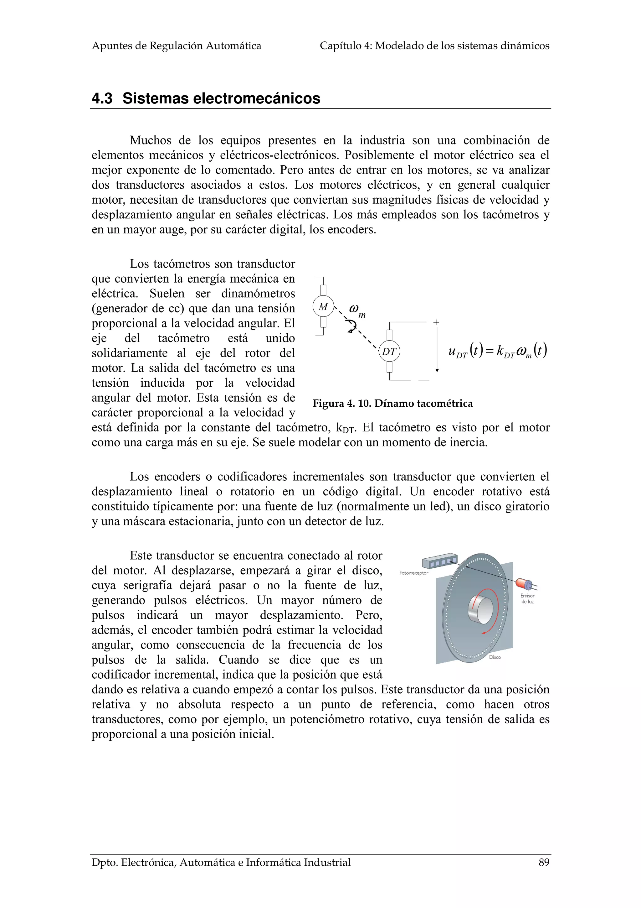 Apuntes de Regulación Automática Capítulo 4: Modelado de los sistemas dinámicos
Dpto. Electrónica, Automática e Informática Industrial 89
4.3 Sistemas electromecánicos
Muchos de los equipos presentes en la industria son una combinación de
elementos mecánicos y eléctricos-electrónicos. Posiblemente el motor eléctrico sea el
mejor exponente de lo comentado. Pero antes de entrar en los motores, se va analizar
dos transductores asociados a estos. Los motores eléctricos, y en general cualquier
motor, necesitan de transductores que conviertan sus magnitudes físicas de velocidad y
desplazamiento angular en señales eléctricas. Los más empleados son los tacómetros y
en un mayor auge, por su carácter digital, los encoders.
Los tacómetros son transductor
que convierten la energía mecánica en
eléctrica. Suelen ser dinamómetros
(generador de cc) que dan una tensión
proporcional a la velocidad angular. El
eje del tacómetro está unido
solidariamente al eje del rotor del
motor. La salida del tacómetro es una
tensión inducida por la velocidad
angular del motor. Esta tensión es de
carácter proporcional a la velocidad y
está definida por la constante del tacómetro, kDT. El tacómetro es visto por el motor
como una carga más en su eje. Se suele modelar con un momento de inercia.
Los encoders o codificadores incrementales son transductor que convierten el
desplazamiento lineal o rotatorio en un código digital. Un encoder rotativo está
constituido típicamente por: una fuente de luz (normalmente un led), un disco giratorio
y una máscara estacionaria, junto con un detector de luz.
Este transductor se encuentra conectado al rotor
del motor. Al desplazarse, empezará a girar el disco,
cuya serigrafía dejará pasar o no la fuente de luz,
generando pulsos eléctricos. Un mayor número de
pulsos indicará un mayor desplazamiento. Pero,
además, el encoder también podrá estimar la velocidad
angular, como consecuencia de la frecuencia de los
pulsos de la salida. Cuando se dice que es un
codificador incremental, indica que la posición que está
dando es relativa a cuando empezó a contar los pulsos. Este transductor da una posición
relativa y no absoluta respecto a un punto de referencia, como hacen otros
transductores, como por ejemplo, un potenciómetro rotativo, cuya tensión de salida es
proporcional a una posición inicial.
M
DT
ωm
+
( ) ( )tktu mDTDT ω=
Figura 4. 10. Dínamo tacométrica
 
