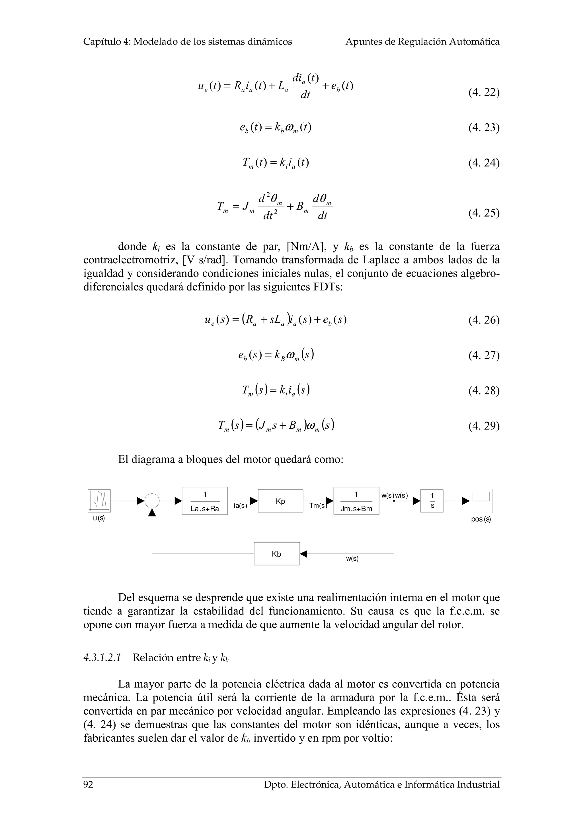 Capítulo 4: Modelado de los sistemas dinámicos Apuntes de Regulación Automática
92 Dpto. Electrónica, Automática e Informática Industrial
)(
)(
)()( te
dt
tdi
LtiRtu b
a
aaae ++=
)()( tkte mbb ω=
)()( tiktT aim =
dt
d
B
dt
d
JT m
m
m
mm
θθ
+= 2
2
donde ki es la constante de par, [Nm/A], y kb es la constante de la fuerza
contraelectromotriz, [V s/rad]. Tomando transformada de Laplace a ambos lados de la
igualdad y considerando condiciones iniciales nulas, el conjunto de ecuaciones algebro-
diferenciales quedará definido por las siguientes FDTs:
( ) )()()( sesisLRsu baaae ++=
( )skse mBb ω=)(
( ) ( )siksT aim =
( ) ( ) ( )sBsJsT mmmm ω+=
El diagrama a bloques del motor quedará como:
u(s) pos(s)
Kb
1
s
1
Jm.s+Bm
Kp
1
La.s+Ra ia(s) Tm(s)
w(s)
w(s)w(s)
Del esquema se desprende que existe una realimentación interna en el motor que
tiende a garantizar la estabilidad del funcionamiento. Su causa es que la f.c.e.m. se
opone con mayor fuerza a medida de que aumente la velocidad angular del rotor.
4.3.1.2.1 Relación entre ki y kb
La mayor parte de la potencia eléctrica dada al motor es convertida en potencia
mecánica. La potencia útil será la corriente de la armadura por la f.c.e.m.. Ésta será
convertida en par mecánico por velocidad angular. Empleando las expresiones (4. 23) y
(4. 24) se demuestras que las constantes del motor son idénticas, aunque a veces, los
fabricantes suelen dar el valor de kb invertido y en rpm por voltio:
(4. 22)
(4. 23)
(4. 24)
(4. 25)
(4. 26)
(4. 27)
(4. 28)
(4. 29)
 