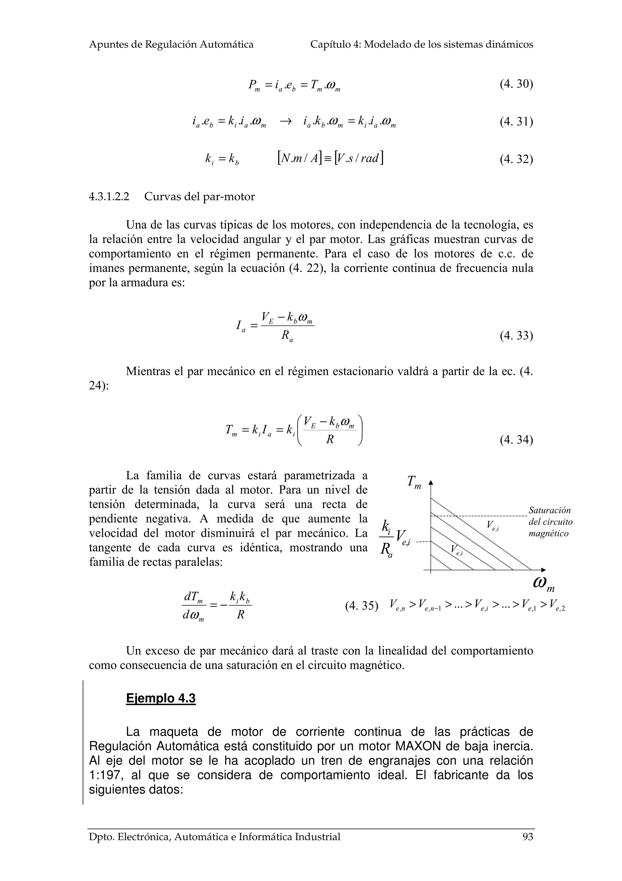 Apuntes de Regulación Automática Capítulo 4: Modelado de los sistemas dinámicos
Dpto. Electrónica, Automática e Informática Industrial 93
mmbam TeiP ω.. ==
maimbamaiba ikkiikei ωωω ....... =→=
[ ] [ ]radsVAmNkk bi /./. ≡=
4.3.1.2.2 Curvas del par-motor
Una de las curvas típicas de los motores, con independencia de la tecnología, es
la relación entre la velocidad angular y el par motor. Las gráficas muestran curvas de
comportamiento en el régimen permanente. Para el caso de los motores de c.c. de
imanes permanente, según la ecuación (4. 22), la corriente continua de frecuencia nula
por la armadura es:
a
mbE
a
R
kV
I
ω−
=
Mientras el par mecánico en el régimen estacionario valdrá a partir de la ec. (4.
24):





 −
==
R
kV
kIkT mbE
iaim
ω
La familia de curvas estará parametrizada a
partir de la tensión dada al motor. Para un nivel de
tensión determinada, la curva será una recta de
pendiente negativa. A medida de que aumente la
velocidad del motor disminuirá el par mecánico. La
tangente de cada curva es idéntica, mostrando una
familia de rectas paralelas:
R
kk
d
dT bi
m
m
−=
ω
Un exceso de par mecánico dará al traste con la linealidad del comportamiento
como consecuencia de una saturación en el circuito magnético.
Ejemplo 4.3
La maqueta de motor de corriente continua de las prácticas de
Regulación Automática está constituido por un motor MAXON de baja inercia.
Al eje del motor se le ha acoplado un tren de engranajes con una relación
1:197, al que se considera de comportamiento ideal. El fabricante da los
siguientes datos:
(4. 30)
(4. 31)
(4. 32)
(4. 33)
(4. 34)
(4. 35)
Saturación
del circuito
magnético
Tm
mω
ie
a
i
V
R
k
,
2,1,,1,, ...... eeienene VVVVV >>>>>> −
ieV ,
ieV ,
 
