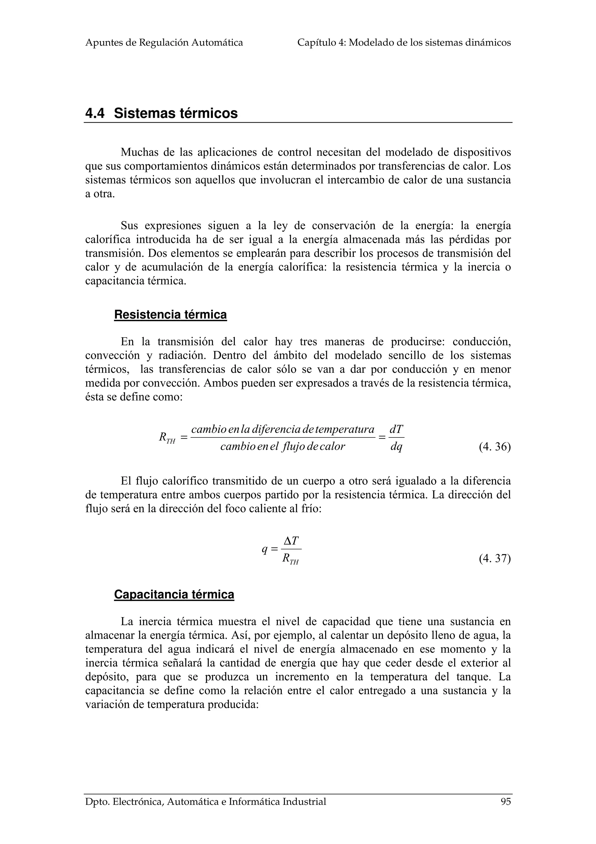 Apuntes de Regulación Automática Capítulo 4: Modelado de los sistemas dinámicos
Dpto. Electrónica, Automática e Informática Industrial 95
4.4 Sistemas térmicos
Muchas de las aplicaciones de control necesitan del modelado de dispositivos
que sus comportamientos dinámicos están determinados por transferencias de calor. Los
sistemas térmicos son aquellos que involucran el intercambio de calor de una sustancia
a otra.
Sus expresiones siguen a la ley de conservación de la energía: la energía
calorífica introducida ha de ser igual a la energía almacenada más las pérdidas por
transmisión. Dos elementos se emplearán para describir los procesos de transmisión del
calor y de acumulación de la energía calorífica: la resistencia térmica y la inercia o
capacitancia térmica.
Resistencia térmica
En la transmisión del calor hay tres maneras de producirse: conducción,
convección y radiación. Dentro del ámbito del modelado sencillo de los sistemas
térmicos, las transferencias de calor sólo se van a dar por conducción y en menor
medida por convección. Ambos pueden ser expresados a través de la resistencia térmica,
ésta se define como:
dq
dT
calordeflujoelencambio
atemperaturdediferencialaencambio
RTH ==
El flujo calorífico transmitido de un cuerpo a otro será igualado a la diferencia
de temperatura entre ambos cuerpos partido por la resistencia térmica. La dirección del
flujo será en la dirección del foco caliente al frío:
THR
T
q
∆
=
Capacitancia térmica
La inercia térmica muestra el nivel de capacidad que tiene una sustancia en
almacenar la energía térmica. Así, por ejemplo, al calentar un depósito lleno de agua, la
temperatura del agua indicará el nivel de energía almacenado en ese momento y la
inercia térmica señalará la cantidad de energía que hay que ceder desde el exterior al
depósito, para que se produzca un incremento en la temperatura del tanque. La
capacitancia se define como la relación entre el calor entregado a una sustancia y la
variación de temperatura producida:
(4. 36)
(4. 37)
 