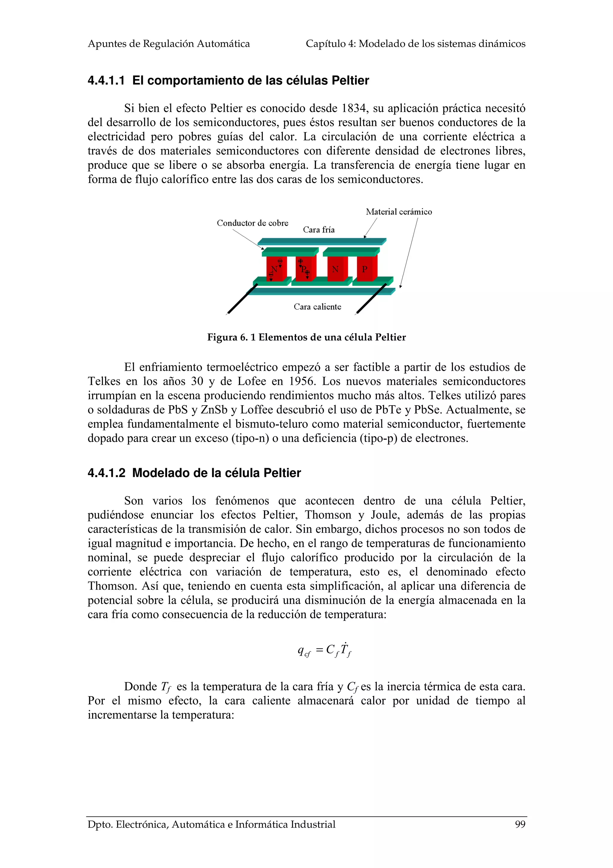 Apuntes de Regulación Automática Capítulo 4: Modelado de los sistemas dinámicos
Dpto. Electrónica, Automática e Informática Industrial 99
4.4.1.1 El comportamiento de las células Peltier
Si bien el efecto Peltier es conocido desde 1834, su aplicación práctica necesitó
del desarrollo de los semiconductores, pues éstos resultan ser buenos conductores de la
electricidad pero pobres guías del calor. La circulación de una corriente eléctrica a
través de dos materiales semiconductores con diferente densidad de electrones libres,
produce que se libere o se absorba energía. La transferencia de energía tiene lugar en
forma de flujo calorífico entre las dos caras de los semiconductores.
Figura 6. 1 Elementos de una célula Peltier
El enfriamiento termoeléctrico empezó a ser factible a partir de los estudios de
Telkes en los años 30 y de Lofee en 1956. Los nuevos materiales semiconductores
irrumpían en la escena produciendo rendimientos mucho más altos. Telkes utilizó pares
o soldaduras de PbS y ZnSb y Loffee descubrió el uso de PbTe y PbSe. Actualmente, se
emplea fundamentalmente el bismuto-teluro como material semiconductor, fuertemente
dopado para crear un exceso (tipo-n) o una deficiencia (tipo-p) de electrones.
4.4.1.2 Modelado de la célula Peltier
Son varios los fenómenos que acontecen dentro de una célula Peltier,
pudiéndose enunciar los efectos Peltier, Thomson y Joule, además de las propias
características de la transmisión de calor. Sin embargo, dichos procesos no son todos de
igual magnitud e importancia. De hecho, en el rango de temperaturas de funcionamiento
nominal, se puede despreciar el flujo calorífico producido por la circulación de la
corriente eléctrica con variación de temperatura, esto es, el denominado efecto
Thomson. Así que, teniendo en cuenta esta simplificación, al aplicar una diferencia de
potencial sobre la célula, se producirá una disminución de la energía almacenada en la
cara fría como consecuencia de la reducción de temperatura:
ffcf TCq =
Donde Tf es la temperatura de la cara fría y Cf es la inercia térmica de esta cara.
Por el mismo efecto, la cara caliente almacenará calor por unidad de tiempo al
incrementarse la temperatura:
 