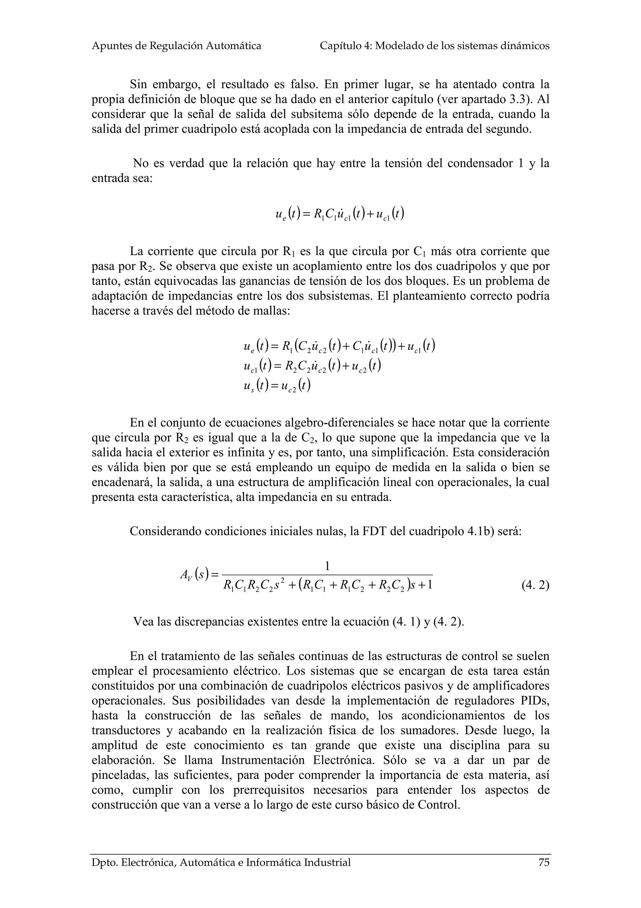 Apuntes de Regulación Automática Capítulo 4: Modelado de los sistemas dinámicos
Dpto. Electrónica, Automática e Informática Industrial 75
Sin embargo, el resultado es falso. En primer lugar, se ha atentado contra la
propia definición de bloque que se ha dado en el anterior capítulo (ver apartado 3.3). Al
considerar que la señal de salida del subsitema sólo depende de la entrada, cuando la
salida del primer cuadripolo está acoplada con la impedancia de entrada del segundo.
No es verdad que la relación que hay entre la tensión del condensador 1 y la
entrada sea:
( ) ( ) ( )tutuCRtu cce 1111 +=
La corriente que circula por R1 es la que circula por C1 más otra corriente que
pasa por R2. Se observa que existe un acoplamiento entre los dos cuadripolos y que por
tanto, están equivocadas las ganancias de tensión de los dos bloques. Es un problema de
adaptación de impedancias entre los dos subsistemas. El planteamiento correcto podría
hacerse a través del método de mallas:
( ) ( ) ( )( ) ( )
( ) ( ) ( )
( ) ( )tutu
tutuCRtu
tutuCtuCRtu
cs
ccc
ccce
2
22221
111221
=
+=
++=
En el conjunto de ecuaciones algebro-diferenciales se hace notar que la corriente
que circula por R2 es igual que a la de C2, lo que supone que la impedancia que ve la
salida hacia el exterior es infinita y es, por tanto, una simplificación. Esta consideración
es válida bien por que se está empleando un equipo de medida en la salida o bien se
encadenará, la salida, a una estructura de amplificación lineal con operacionales, la cual
presenta esta característica, alta impedancia en su entrada.
Considerando condiciones iniciales nulas, la FDT del cuadripolo 4.1b) será:
( )
( ) 1
1
222111
2
2211 ++++
=
sCRCRCRsCRCR
sAV
Vea las discrepancias existentes entre la ecuación (4. 1) y (4. 2).
En el tratamiento de las señales continuas de las estructuras de control se suelen
emplear el procesamiento eléctrico. Los sistemas que se encargan de esta tarea están
constituidos por una combinación de cuadripolos eléctricos pasivos y de amplificadores
operacionales. Sus posibilidades van desde la implementación de reguladores PIDs,
hasta la construcción de las señales de mando, los acondicionamientos de los
transductores y acabando en la realización física de los sumadores. Desde luego, la
amplitud de este conocimiento es tan grande que existe una disciplina para su
elaboración. Se llama Instrumentación Electrónica. Sólo se va a dar un par de
pinceladas, las suficientes, para poder comprender la importancia de esta materia, así
como, cumplir con los prerrequisitos necesarios para entender los aspectos de
construcción que van a verse a lo largo de este curso básico de Control.
(4. 2)
 