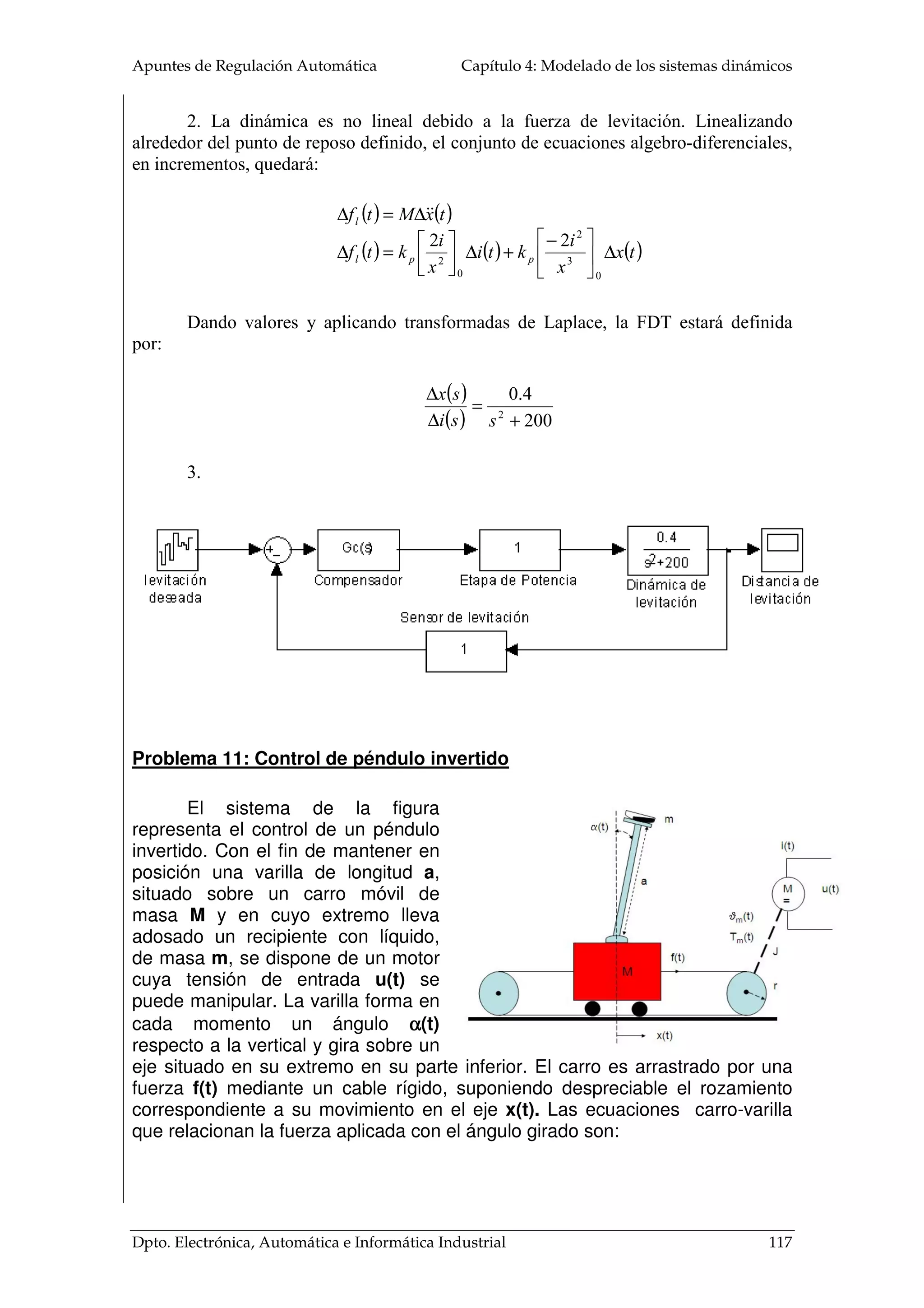 Apuntes de Regulación Automática Capítulo 4: Modelado de los sistemas dinámicos
Dpto. Electrónica, Automática e Informática Industrial 117
2. La dinámica es no lineal debido a la fuerza de levitación. Linealizando
alrededor del punto de reposo definido, el conjunto de ecuaciones algebro-diferenciales,
en incrementos, quedará:
( ) ( )
( ) ( ) ( )tx
x
i
kti
x
i
ktf
txMtf
ppl
l
∆




−
+∆





=∆
∆=∆
0
3
2
0
2
22
Dando valores y aplicando transformadas de Laplace, la FDT estará definida
por:
( )
( ) 200
4.0
2
+
=
∆
∆
ssi
sx
3.
Problema 11: Control de péndulo invertido
El sistema de la figura
representa el control de un péndulo
invertido. Con el fin de mantener en
posición una varilla de longitud a,
situado sobre un carro móvil de
masa M y en cuyo extremo lleva
adosado un recipiente con líquido,
de masa m, se dispone de un motor
cuya tensión de entrada u(t) se
puede manipular. La varilla forma en
cada momento un ángulo αααα(t)
respecto a la vertical y gira sobre un
eje situado en su extremo en su parte inferior. El carro es arrastrado por una
fuerza f(t) mediante un cable rígido, suponiendo despreciable el rozamiento
correspondiente a su movimiento en el eje x(t). Las ecuaciones carro-varilla
que relacionan la fuerza aplicada con el ángulo girado son:
 