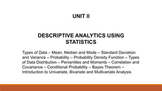 UNIT II
DESCRIPTIVE ANALYTICS USING
STATISTICS
Types of Data – Mean, Median and Mode – Standard Deviation
and Variance – Probability – Probability Density Function – Types
of Data Distribution – Percentiles and Moments – Correlation and
Covariance – Conditional Probability – Bayes Theorem –
Introduction to Univariate, Bivariate and Multivariate Analysis.
 