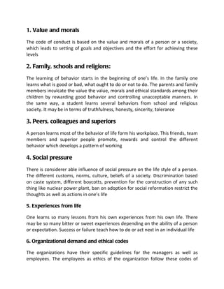1. Value and morals
The code of conduct is based on the value and morals of a person or a society,
which leads to setting of goals and objectives and the effort for achieving these
levels

2. Family, schools and religions:
The learning of behavior starts in the beginning of one’s life. In the family one
learns what is good or bad, what ought to do or not to do. The parents and family
members inculcate the value the value, morals and ethical standards among their
children by rewarding good behavior and controlling unacceptable manners. In
the same way, a student learns several behaviors from school and religious
society. It may be in terms of truthfulness, honesty, sincerity, tolerance

3. Peers, colleagues and superiors
A person learns most of the behavior of life form his workplace. This friends, team
members and superior people promote, rewards and control the different
behavior which develops a pattern of working

4. Social pressure
There is considerer able influence of social pressure on the life style of a person.
The different customs, norms, culture, beliefs of a society. Discrimination based
on caste system, different boycotts, prevention for the construction of any such
thing like nuclear power plant, ban on adoption for social reformation restrict the
thoughts as well as actions in one’s life

5. Experiences from life

One learns so many lessons from his own experiences from his own life. There
may be so many bitter or sweet experiences depending on the ability of a person
or expectation. Success or failure teach how to do or act next in an individual life

6. Organizational demand and ethical codes

The organizations have their specific guidelines for the managers as well as
employees. The employees as ethics of the organization follow these codes of
 
