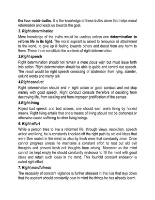 the four noble truths. It is the knowledge of these truths alone that helps moral
reformation and leads us towards the goal.
2. Right determination
Mere knowledge of the truths would be useless unless one determination to
reform life in its light. The moral aspirant is asked to renounce all attachment
to the world, to give up ill feeling towards others and desist from any harm to
them. These three constitute the contents of right determination
3.Right speech
Right determination should not remain a mere pious wish but must issue forth
into action. Right determination should be able to guide and control our speech.
The result would be right speech consisting of abstention from lying, slander,
unkind words and merry talk
4.Right conduct
Right determination should end in right action or good conduct and not stop
merely with good speech. Right conduct consists therefore of desisting from
destroying life, from stealing and from improper gratification of the senses
5.Right living
Reject bad speech and bad actions, one should earn one’s living by honest
means. Right living entails that one’s means of living should not be dishonest or
otherwise cause suffering to other living beings.
6. Right effort
While a person tries to live a reformed life, through views, resolution, speech
action and living, he is constantly knocked off the right path by old evil ideas that
were Dee rooted in the mind as also by fresh ones that constantly arise. Once
cannot progress unless he maintains a constant effort to root out old evil
thoughts and prevent fresh evil thoughts from arising. Moreover as the mind
cannot be kept empty he should constantly endeavor to fill the mind with good
ideas and retain such ideas in the mind. This fourfold constant endeavor is
called right effort
7. Right mindfulness
The necessity of constant vigilance is further stressed in this rule that lays down
that the aspirant should constantly bear in mind the things he has already learnt.
 