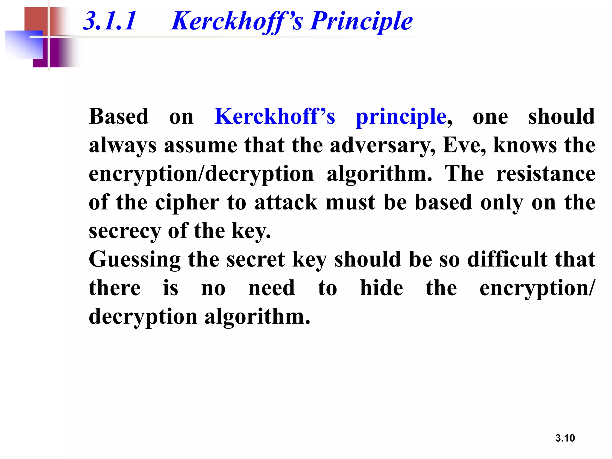 3.10
3.1.1 Kerckhoff’s Principle
Based on Kerckhoff’s principle, one should
always assume that the adversary, Eve, knows the
encryption/decryption algorithm. The resistance
of the cipher to attack must be based only on the
secrecy of the key.
Guessing the secret key should be so difficult that
there is no need to hide the encryption/
decryption algorithm.
 