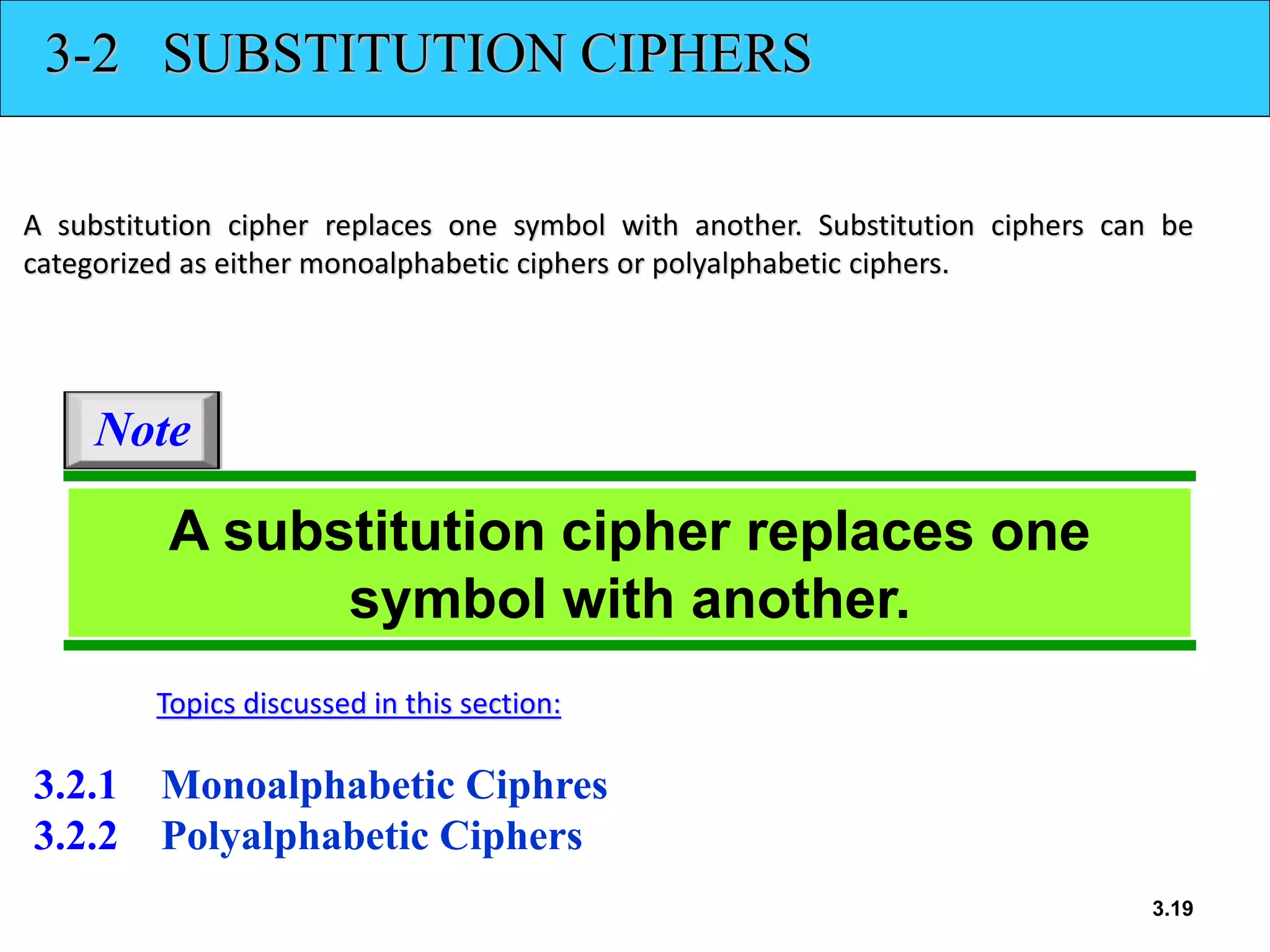 3.19
3-2 SUBSTITUTION CIPHERS
A substitution cipher replaces one symbol with another. Substitution ciphers can be
categorized as either monoalphabetic ciphers or polyalphabetic ciphers.
3.2.1 Monoalphabetic Ciphres
3.2.2 Polyalphabetic Ciphers
Topics discussed in this section:
A substitution cipher replaces one
symbol with another.
Note
 
