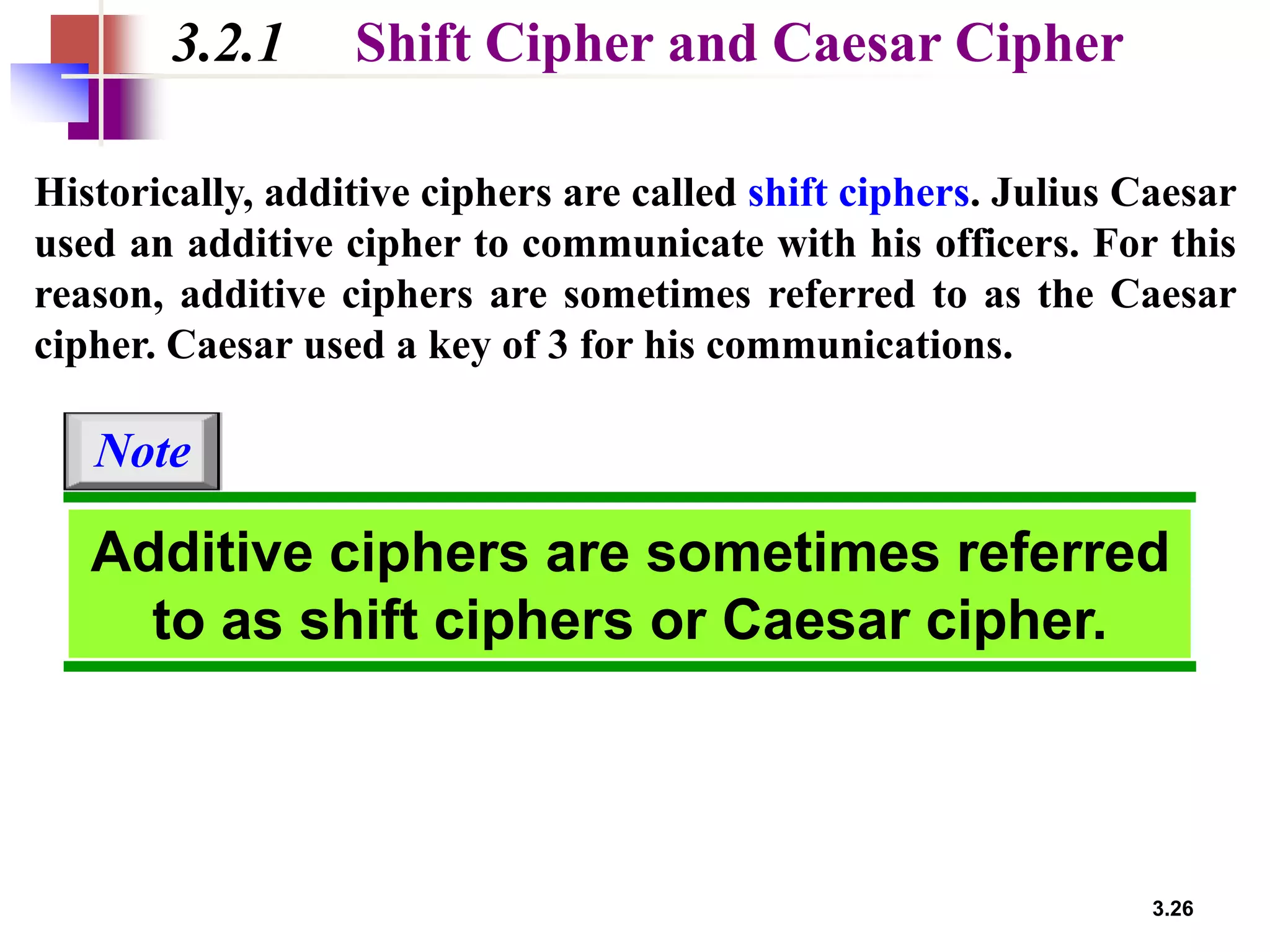 3.26
3.2.1 Shift Cipher and Caesar Cipher
Historically, additive ciphers are called shift ciphers. Julius Caesar
used an additive cipher to communicate with his officers. For this
reason, additive ciphers are sometimes referred to as the Caesar
cipher. Caesar used a key of 3 for his communications.
Additive ciphers are sometimes referred
to as shift ciphers or Caesar cipher.
Note
 