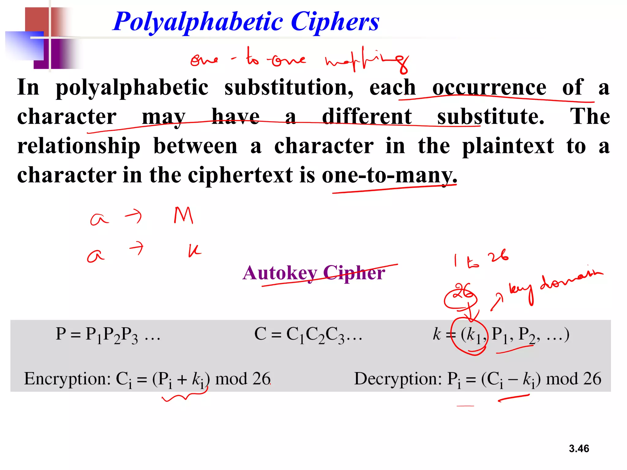 3.46
Polyalphabetic Ciphers
In polyalphabetic substitution, each occurrence of a
character may have a different substitute. The
relationship between a character in the plaintext to a
character in the ciphertext is one-to-many.
Autokey Cipher
 