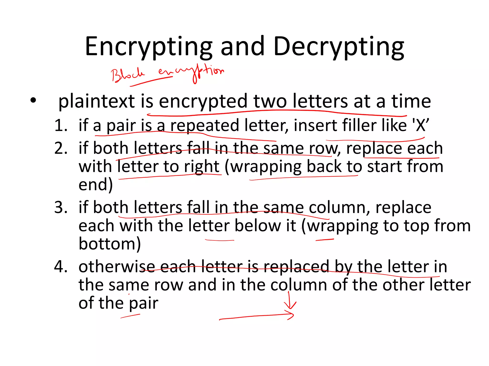 Encrypting and Decrypting
• plaintext is encrypted two letters at a time
1. if a pair is a repeated letter, insert filler like 'X’
2. if both letters fall in the same row, replace each
with letter to right (wrapping back to start from
end)
3. if both letters fall in the same column, replace
each with the letter below it (wrapping to top from
bottom)
4. otherwise each letter is replaced by the letter in
the same row and in the column of the other letter
of the pair
 