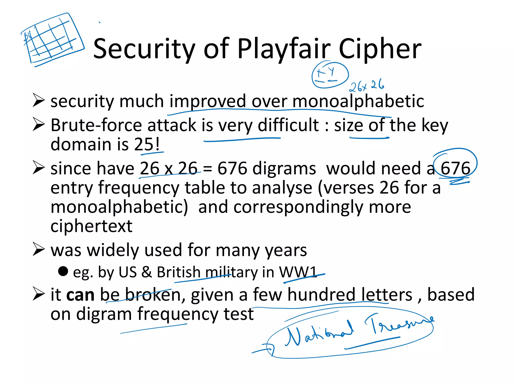 Security of Playfair Cipher
➢ security much improved over monoalphabetic
➢ Brute-force attack is very difficult : size of the key
domain is 25!
➢ since have 26 x 26 = 676 digrams would need a 676
entry frequency table to analyse (verses 26 for a
monoalphabetic) and correspondingly more
ciphertext
➢ was widely used for many years
⚫ eg. by US & British military in WW1
➢ it can be broken, given a few hundred letters , based
on digram frequency test
 