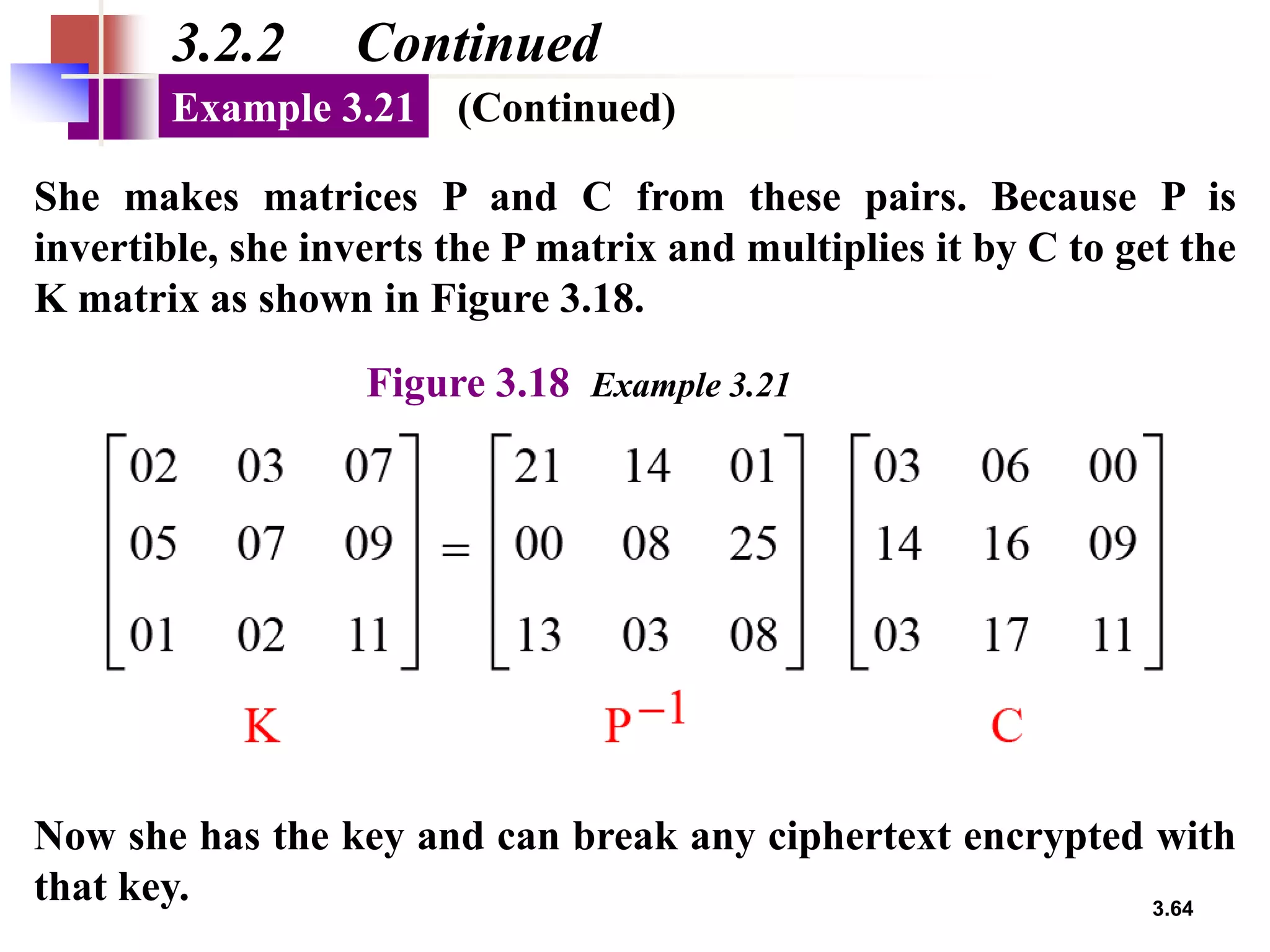 3.64
3.2.2 Continued
She makes matrices P and C from these pairs. Because P is
invertible, she inverts the P matrix and multiplies it by C to get the
K matrix as shown in Figure 3.18.
Example 3.21
Figure 3.18 Example 3.21
Now she has the key and can break any ciphertext encrypted with
that key.
(Continued)
 