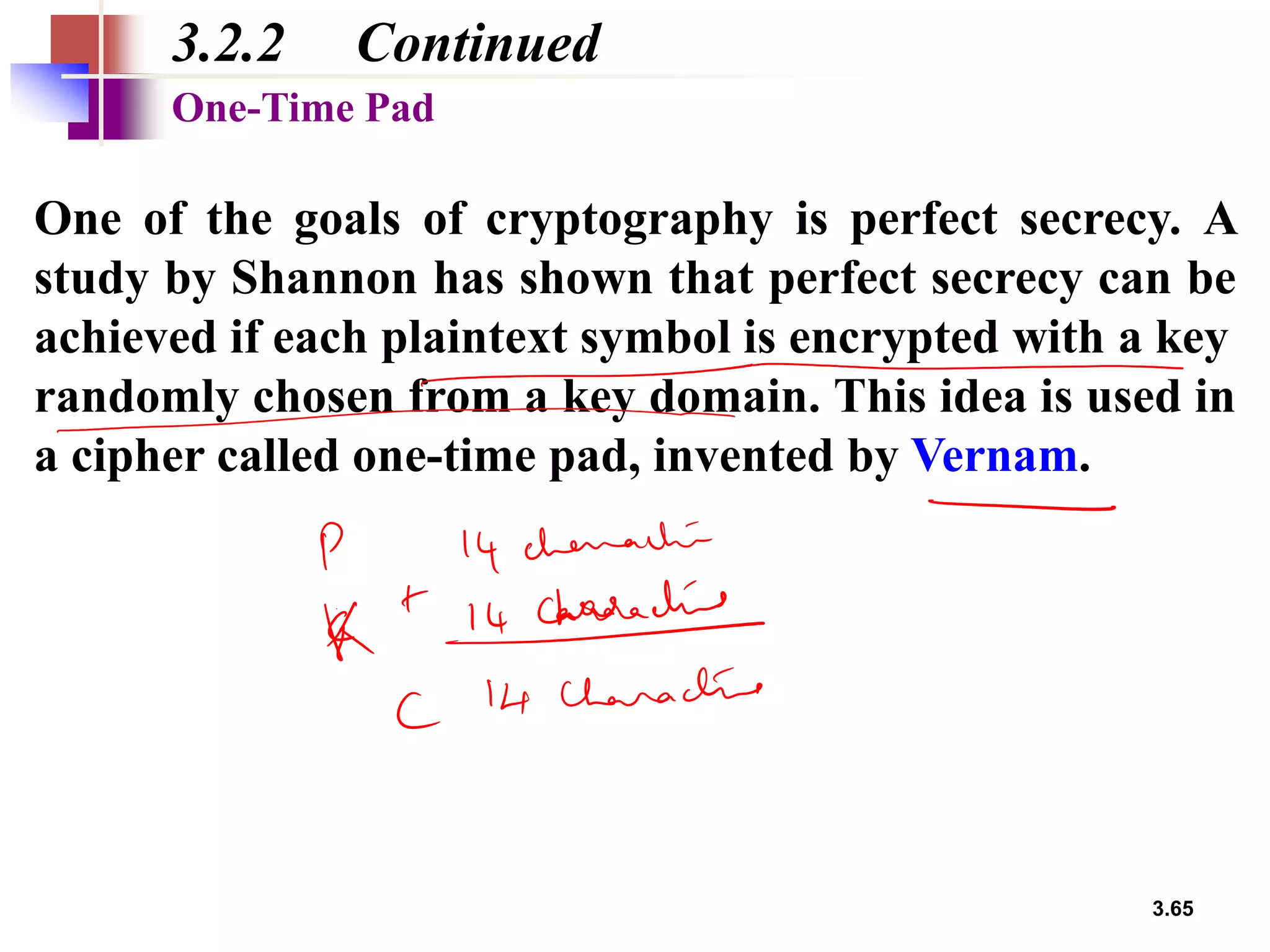 3.65
3.2.2 Continued
One of the goals of cryptography is perfect secrecy. A
study by Shannon has shown that perfect secrecy can be
achieved if each plaintext symbol is encrypted with a key
randomly chosen from a key domain. This idea is used in
a cipher called one-time pad, invented by Vernam.
One-Time Pad
 