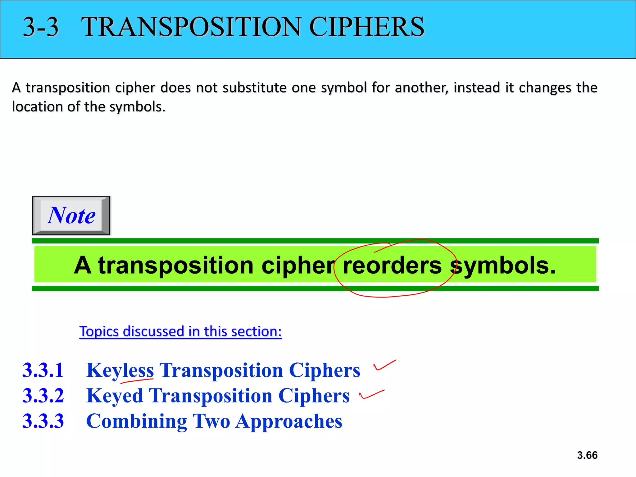 3.66
3-3 TRANSPOSITION CIPHERS
A transposition cipher does not substitute one symbol for another, instead it changes the
location of the symbols.
3.3.1 Keyless Transposition Ciphers
3.3.2 Keyed Transposition Ciphers
3.3.3 Combining Two Approaches
Topics discussed in this section:
A transposition cipher reorders symbols.
Note
 