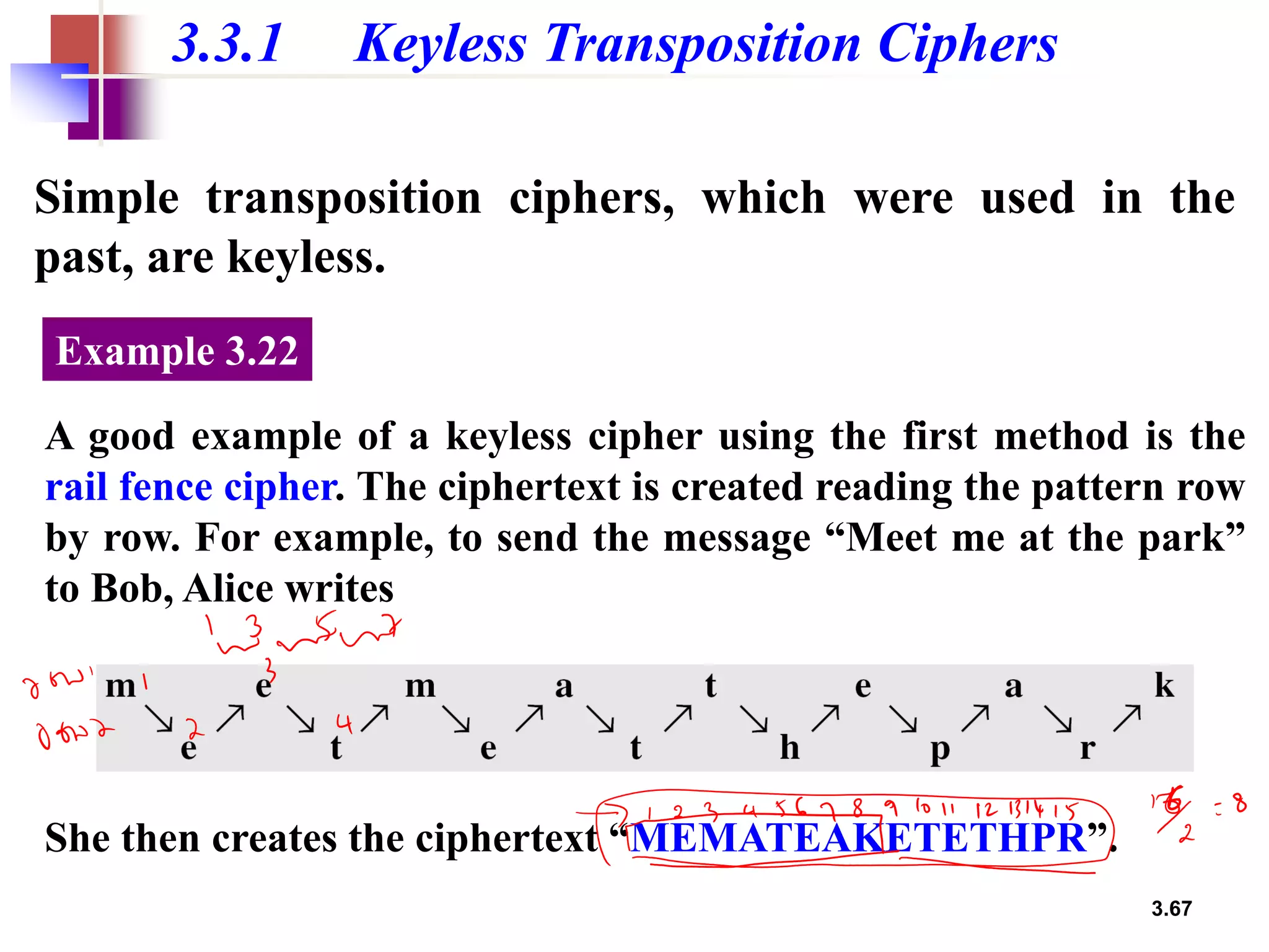 3.67
3.3.1 Keyless Transposition Ciphers
Simple transposition ciphers, which were used in the
past, are keyless.
A good example of a keyless cipher using the first method is the
rail fence cipher. The ciphertext is created reading the pattern row
by row. For example, to send the message “Meet me at the park”
to Bob, Alice writes
Example 3.22
She then creates the ciphertext “MEMATEAKETETHPR”.
 