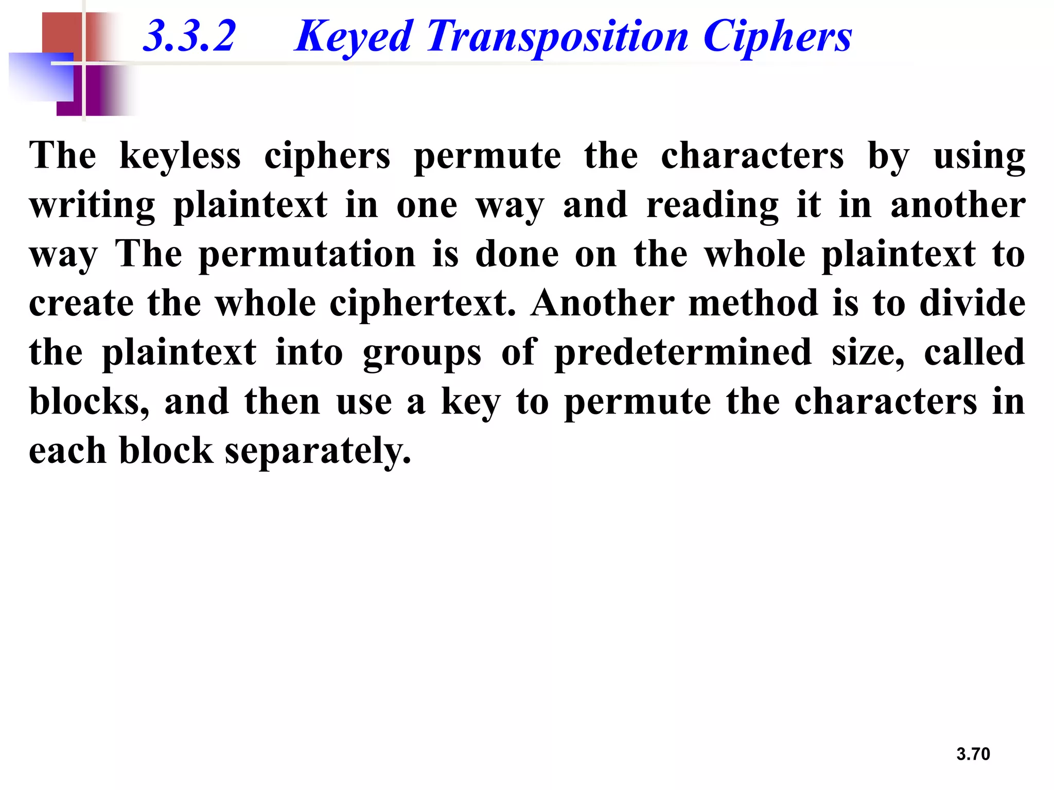 3.70
3.3.2 Keyed Transposition Ciphers
The keyless ciphers permute the characters by using
writing plaintext in one way and reading it in another
way The permutation is done on the whole plaintext to
create the whole ciphertext. Another method is to divide
the plaintext into groups of predetermined size, called
blocks, and then use a key to permute the characters in
each block separately.
 