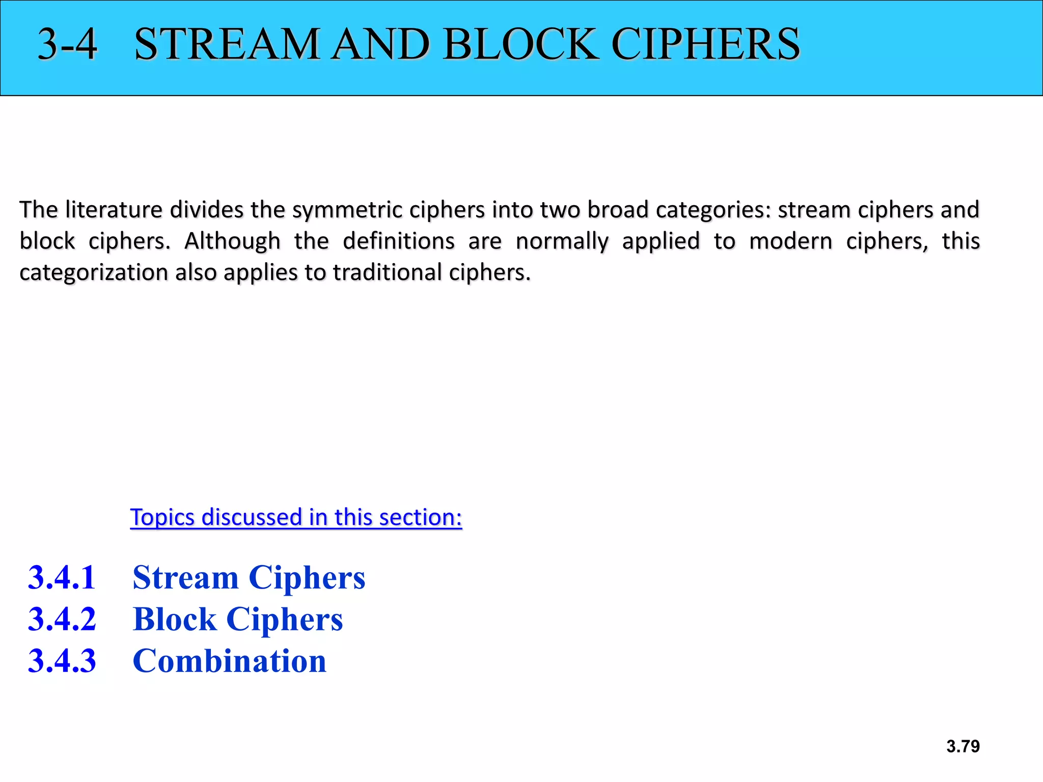 3.79
3-4 STREAM AND BLOCK CIPHERS
The literature divides the symmetric ciphers into two broad categories: stream ciphers and
block ciphers. Although the definitions are normally applied to modern ciphers, this
categorization also applies to traditional ciphers.
3.4.1 Stream Ciphers
3.4.2 Block Ciphers
3.4.3 Combination
Topics discussed in this section:
 