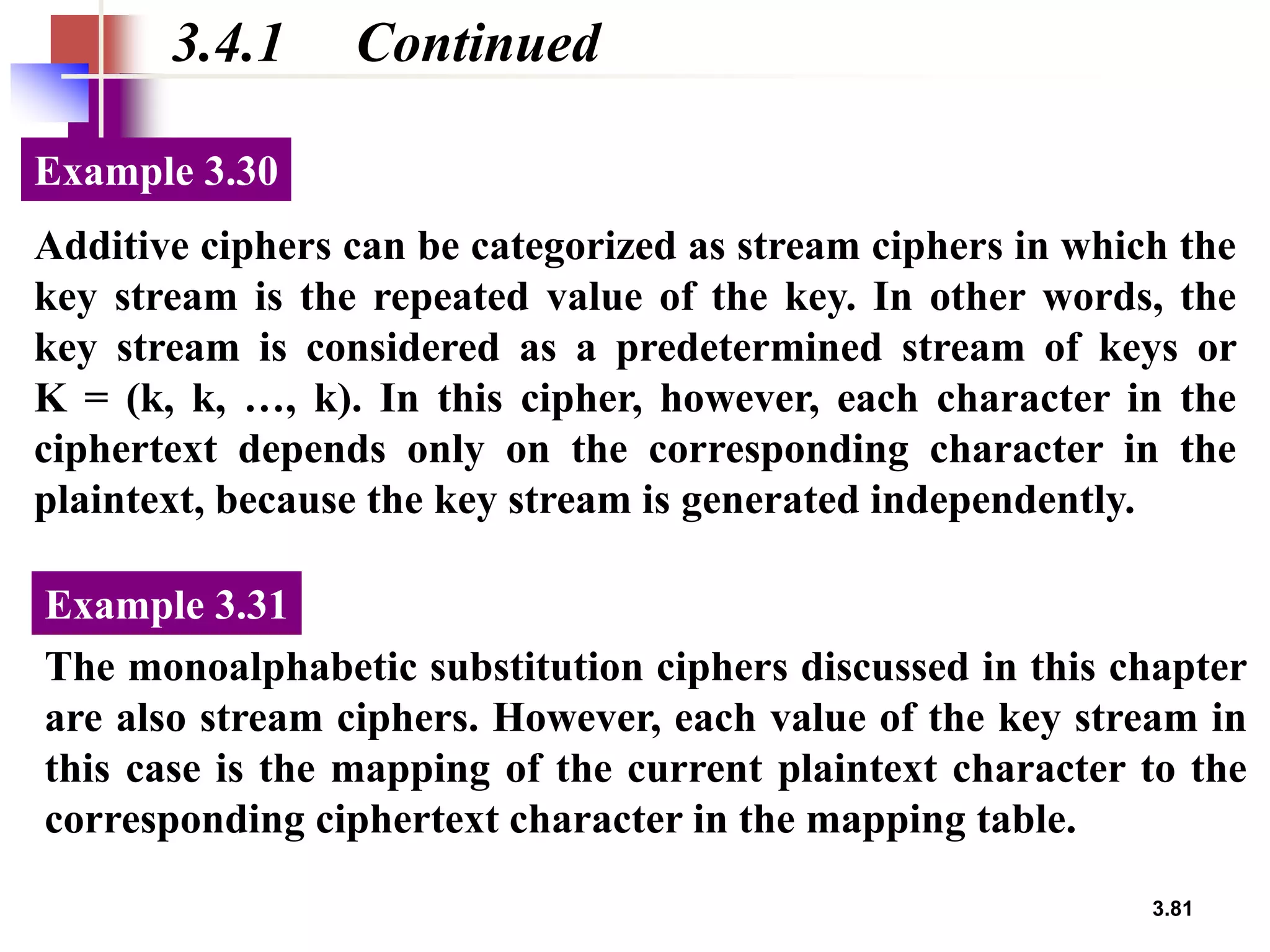 3.81
3.4.1 Continued
Additive ciphers can be categorized as stream ciphers in which the
key stream is the repeated value of the key. In other words, the
key stream is considered as a predetermined stream of keys or
K = (k, k, …, k). In this cipher, however, each character in the
ciphertext depends only on the corresponding character in the
plaintext, because the key stream is generated independently.
Example 3.30
The monoalphabetic substitution ciphers discussed in this chapter
are also stream ciphers. However, each value of the key stream in
this case is the mapping of the current plaintext character to the
corresponding ciphertext character in the mapping table.
Example 3.31
 