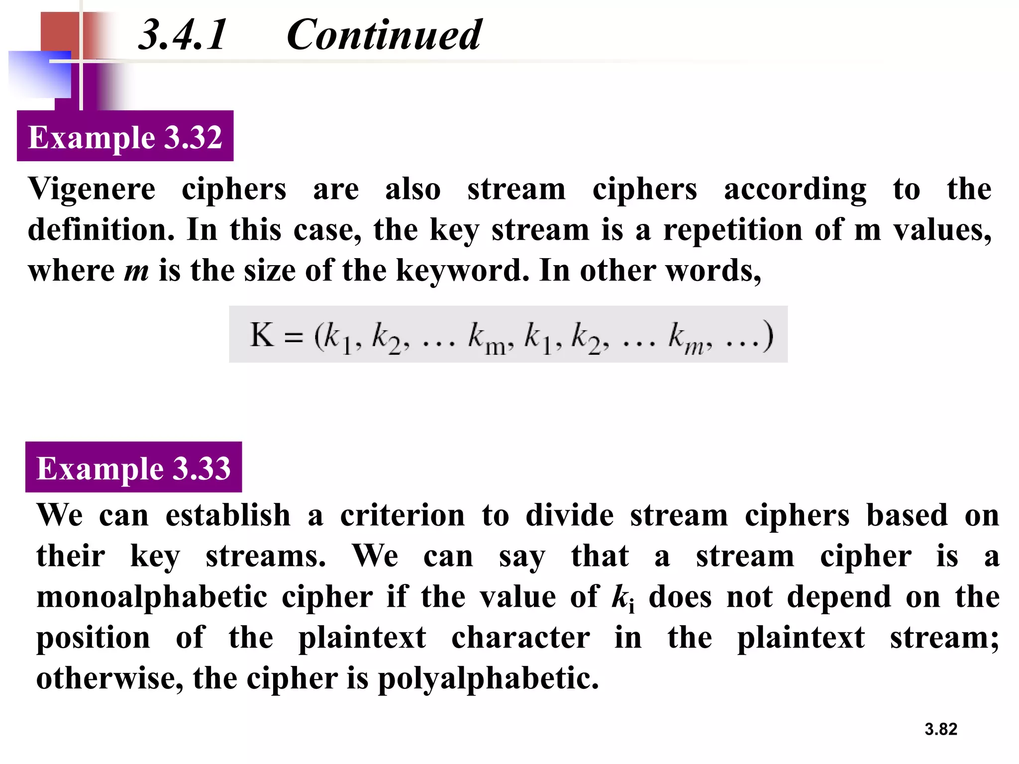 3.82
3.4.1 Continued
Vigenere ciphers are also stream ciphers according to the
definition. In this case, the key stream is a repetition of m values,
where m is the size of the keyword. In other words,
Example 3.32
We can establish a criterion to divide stream ciphers based on
their key streams. We can say that a stream cipher is a
monoalphabetic cipher if the value of ki does not depend on the
position of the plaintext character in the plaintext stream;
otherwise, the cipher is polyalphabetic.
Example 3.33
 