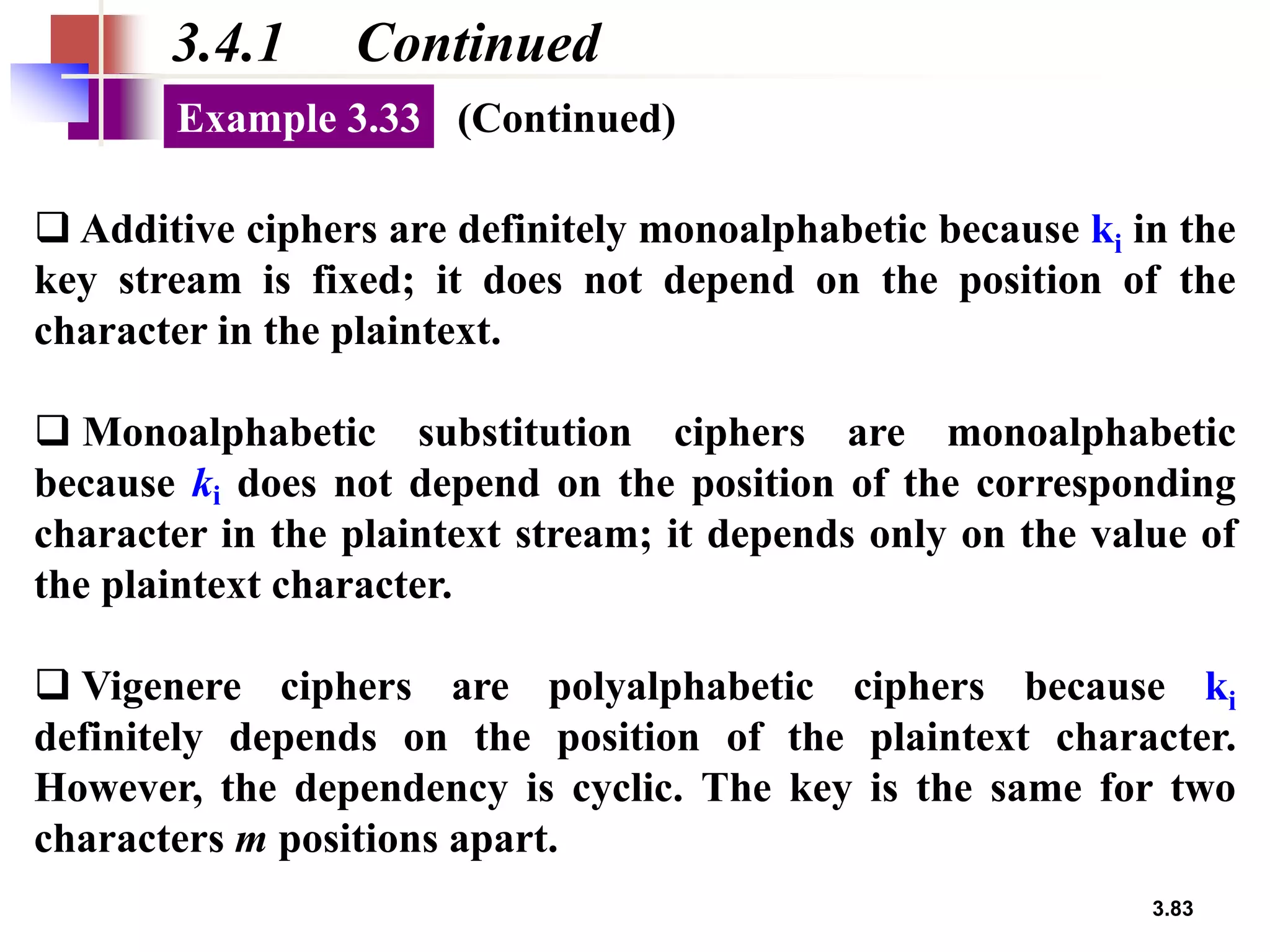 3.83
3.4.1 Continued
❑ Additive ciphers are definitely monoalphabetic because ki in the
key stream is fixed; it does not depend on the position of the
character in the plaintext.
❑ Monoalphabetic substitution ciphers are monoalphabetic
because ki does not depend on the position of the corresponding
character in the plaintext stream; it depends only on the value of
the plaintext character.
❑ Vigenere ciphers are polyalphabetic ciphers because ki
definitely depends on the position of the plaintext character.
However, the dependency is cyclic. The key is the same for two
characters m positions apart.
Example 3.33 (Continued)
 