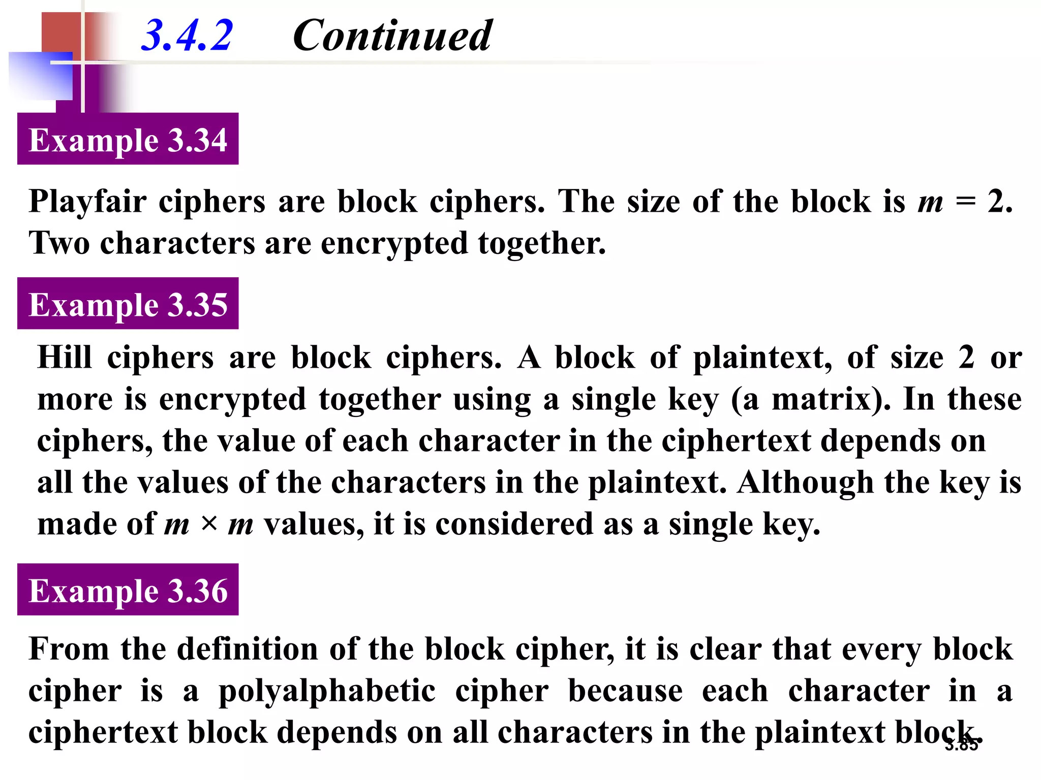 3.85
3.4.2 Continued
Playfair ciphers are block ciphers. The size of the block is m = 2.
Two characters are encrypted together.
Example 3.34
Hill ciphers are block ciphers. A block of plaintext, of size 2 or
more is encrypted together using a single key (a matrix). In these
ciphers, the value of each character in the ciphertext depends on
all the values of the characters in the plaintext. Although the key is
made of m × m values, it is considered as a single key.
Example 3.35
From the definition of the block cipher, it is clear that every block
cipher is a polyalphabetic cipher because each character in a
ciphertext block depends on all characters in the plaintext block.
Example 3.36
 