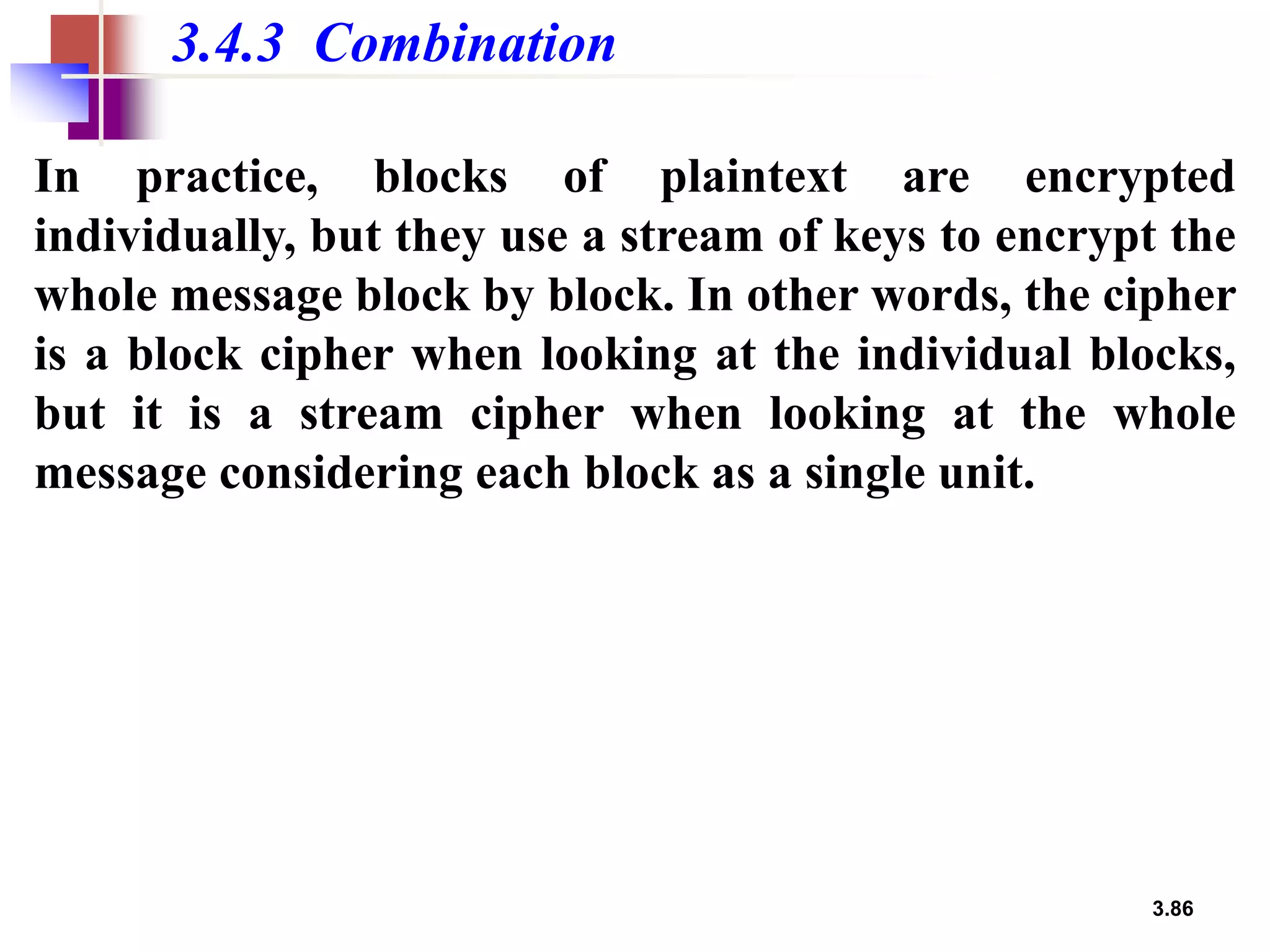 3.86
3.4.3 Combination
In practice, blocks of plaintext are encrypted
individually, but they use a stream of keys to encrypt the
whole message block by block. In other words, the cipher
is a block cipher when looking at the individual blocks,
but it is a stream cipher when looking at the whole
message considering each block as a single unit.
 