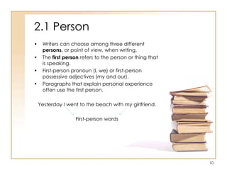 2.1 Person
• Writers can choose among three different
persons, or point of view, when writing.
• The first person refers to the person or thing that
is speaking.
• First-person pronoun (I, we) or first-person
possessive adjectives (my and our).
• Paragraphs that explain personal experience
often use the first person.
Yesterday I went to the beach with my girlfriend.
First-person words
10
 