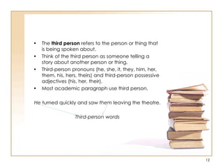 • The third person refers to the person or thing that
is being spoken about.
• Think of the third person as someone telling a
story about another person or thing.
• Third-person pronouns (he, she, it, they, him, her,
them, his, hers, theirs) and third-person possessive
adjectives (his, her, their).
• Most academic paragraph use third person.
He turned quickly and saw them leaving the theatre.
Third-person words
12
 