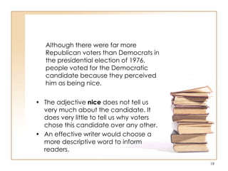 Although there were far more
Republican voters than Democrats in
the presidential election of 1976,
people voted for the Democratic
candidate because they perceived
him as being nice.
• The adjective nice does not tell us
very much about the candidate. It
does very little to tell us why voters
chose this candidate over any other.
• An effective writer would choose a
more descriptive word to inform
readers.
19
 