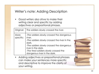 Writer‟s note: Adding Description
• Good writers also strive to make their
writing clear and specific by adding
adjectives or prepositional phrases.
• Adding adjectives or prepositional phrases
can make your sentences more specific
and descriptive to improve the clarity of
your writing.
22
Original: The soldiers slowly crossed the river.
More
specific:
-The soldiers slowly crossed the dangerous
river.
-The soldiers slowly crossed the river in the
dark.
-The soldiers slowly crossed the dangerous
river in the dark.
-The tired soldiers slowly crossed the
dangerous river in the dark.
 
