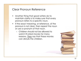 Clear Pronoun Reference
• Another thing that good writers do to
maintain clarity is to make sure that every
pronoun refers to a specific noun.
• If the exact meaning, or reference, of the
pronoun is not clear, then repeat the noun
or use a synonym of that noun.
– Children should not be allowed to
watch R-rated movies for many
reasons. They say that these movies
can disturb the children.
23
 