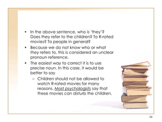 • In the above sentence, who is „they‟?
Does they refer to the children? To R-rated
movies? To people in general?
• Because we do not know who or what
they refers to, this is considered an unclear
pronoun reference.
• The easiest way to correct it is to use
precise noun. In this case, it would be
better to say
– Children should not be allowed to
watch R-rated movies for many
reasons. Most psychologists say that
these movies can disturb the children.
24
 