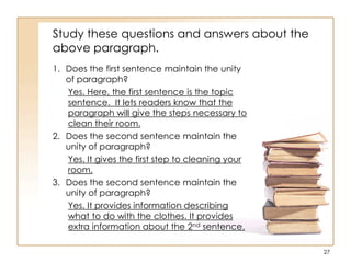 Study these questions and answers about the
above paragraph.
1. Does the first sentence maintain the unity
of paragraph?
Yes. Here, the first sentence is the topic
sentence. It lets readers know that the
paragraph will give the steps necessary to
clean their room.
2. Does the second sentence maintain the
unity of paragraph?
Yes. It gives the first step to cleaning your
room.
3. Does the second sentence maintain the
unity of paragraph?
Yes. It provides information describing
what to do with the clothes. It provides
extra information about the 2nd sentence.
27
 