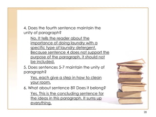 4. Does the fourth sentence maintain the
unity of paragraph?
No. It tells the reader about the
importance of doing laundry with a
specific type of laundry detergent.
Because sentence 4 does not support the
purpose of the paragraph, it should not
be included.
5. Does sentences 5-7 maintain the unity of
paragraph?
Yes, each give a step in how to clean
your room.
6. What about sentence 8? Does it belong?
Yes. This is the concluding sentence for
the ideas in this paragraph. It sums up
everything.
28
 