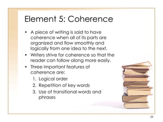 Element 5: Coherence
• A piece of writing is said to have
coherence when all of its parts are
organized and flow smoothly and
logically from one idea to the next.
• Writers strive for coherence so that the
reader can follow along more easily.
• Three important features of
coherence are:
1. Logical order
2. Repetition of key words
3. Use of transitional words and
phrases
29
 